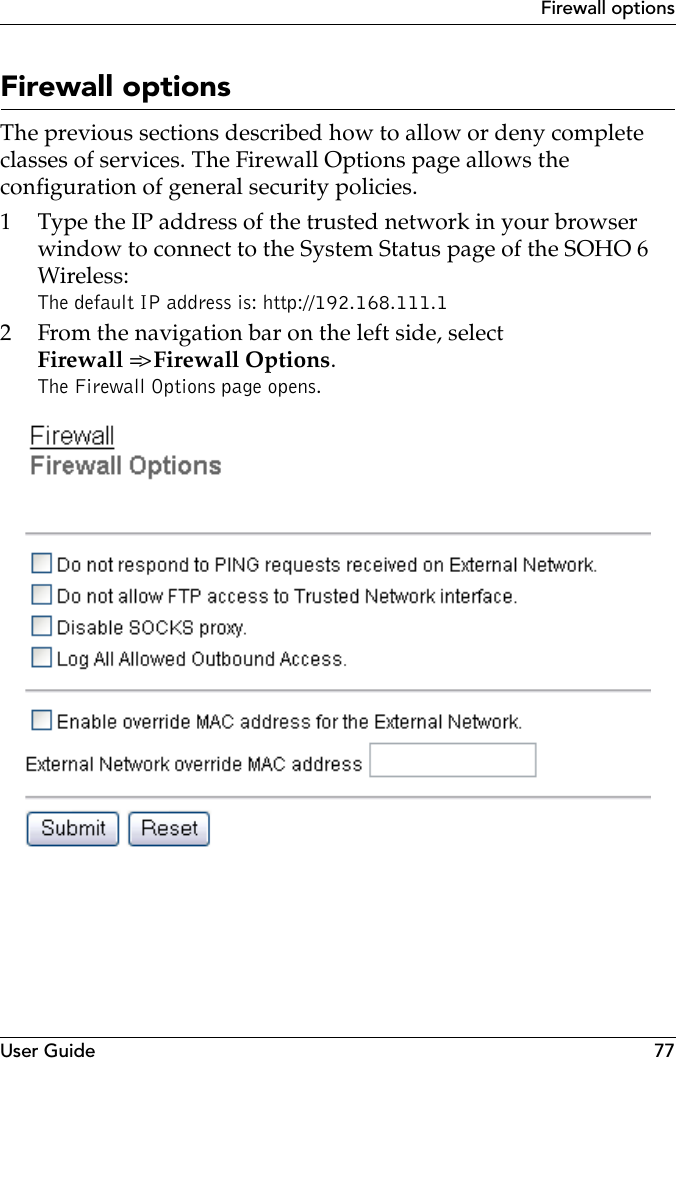 User Guide 77Firewall optionsFirewall optionsThe previous sections described how to allow or deny complete classes of services. The Firewall Options page allows the configuration of general security policies.1 Type the IP address of the trusted network in your browser window to connect to the System Status page of the SOHO 6 Wireless:The default IP address is: http://192.168.111.12 From the navigation bar on the left side, select Firewall =&gt; Firewall Options.The Firewall Options page opens.