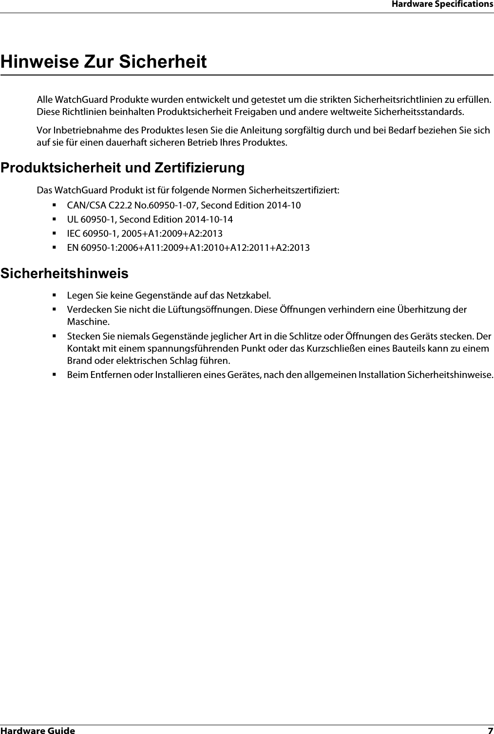 Hardware Guide 7Hardware SpecificationsHinweise Zur SicherheitAlle WatchGuard Produkte wurden entwickelt und getestet um die strikten Sicherheitsrichtlinien zu erfüllen. Diese Richtlinien beinhalten Produktsicherheit Freigaben und andere weltweite Sicherheitsstandards.Vor Inbetriebnahme des Produktes lesen Sie die Anleitung sorgfältig durch und bei Bedarf beziehen Sie sich auf sie für einen dauerhaft sicheren Betrieb Ihres Produktes.Produktsicherheit und ZertifizierungDas WatchGuard Produkt ist für folgende Normen Sicherheitszertifiziert:CAN/CSA C22.2 No.60950-1-07, Second Edition 2014-10UL 60950-1, Second Edition 2014-10-14IEC 60950-1, 2005+A1:2009+A2:2013EN 60950-1:2006+A11:2009+A1:2010+A12:2011+A2:2013SicherheitshinweisLegen Sie keine Gegenstände auf das Netzkabel.Verdecken Sie nicht die Lüftungsöffnungen. Diese Öffnungen verhindern eine Überhitzung der Maschine.Stecken Sie niemals Gegenstände jeglicher Art in die Schlitze oder Öffnungen des Geräts stecken. Der Kontakt mit einem spannungsführenden Punkt oder das Kurzschließen eines Bauteils kann zu einem Brand oder elektrischen Schlag führen.Beim Entfernen oder Installieren eines Gerätes, nach den allgemeinen Installation Sicherheitshinweise.