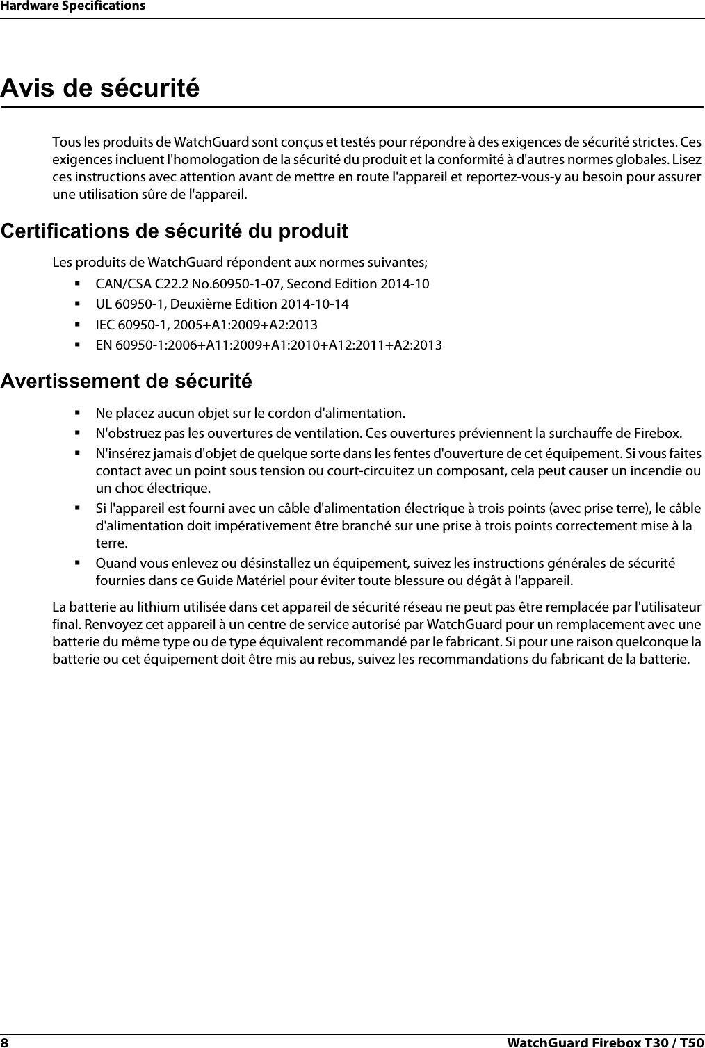 8WatchGuard Firebox T30 / T50Hardware SpecificationsAvis de sécuritéTous les produits de WatchGuard sont conçus et testés pour répondre à des exigences de sécurité strictes. Ces exigences incluent l&apos;homologation de la sécurité du produit et la conformité à d&apos;autres normes globales. Lisez ces instructions avec attention avant de mettre en route l&apos;appareil et reportez-vous-y au besoin pour assurer une utilisation sûre de l&apos;appareil. Certifications de sécurité du produitLes produits de WatchGuard répondent aux normes suivantes;CAN/CSA C22.2 No.60950-1-07, Second Edition 2014-10UL 60950-1, Deuxième Edition 2014-10-14IEC 60950-1, 2005+A1:2009+A2:2013EN 60950-1:2006+A11:2009+A1:2010+A12:2011+A2:2013Avertissement de sécuritéNe placez aucun objet sur le cordon d&apos;alimentation.N&apos;obstruez pas les ouvertures de ventilation. Ces ouvertures préviennent la surchauffe de Firebox.N&apos;insérez jamais d&apos;objet de quelque sorte dans les fentes d&apos;ouverture de cet équipement. Si vous faites contact avec un point sous tension ou court-circuitez un composant, cela peut causer un incendie ou un choc électrique.Si l&apos;appareil est fourni avec un câble d&apos;alimentation électrique à trois points (avec prise terre), le câble d&apos;alimentation doit impérativement être branché sur une prise à trois points correctement mise à la terre. Quand vous enlevez ou désinstallez un équipement, suivez les instructions générales de sécurité fournies dans ce Guide Matériel pour éviter toute blessure ou dégât à l&apos;appareil.La batterie au lithium utilisée dans cet appareil de sécurité réseau ne peut pas être remplacée par l&apos;utilisateur final. Renvoyez cet appareil à un centre de service autorisé par WatchGuard pour un remplacement avec une batterie du même type ou de type équivalent recommandé par le fabricant. Si pour une raison quelconque la batterie ou cet équipement doit être mis au rebus, suivez les recommandations du fabricant de la batterie.