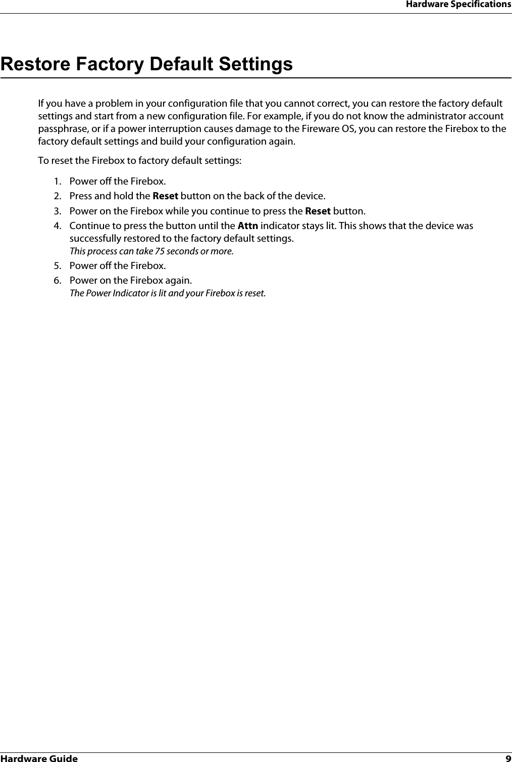 Hardware Guide 9Hardware SpecificationsRestore Factory Default SettingsIf you have a problem in your configuration file that you cannot correct, you can restore the factory default settings and start from a new configuration file. For example, if you do not know the administrator account passphrase, or if a power interruption causes damage to the Fireware OS, you can restore the Firebox to the factory default settings and build your configuration again.To reset the Firebox to factory default settings:1. Power off the Firebox.2. Press and hold the Reset button on the back of the device.3. Power on the Firebox while you continue to press the Reset button.4. Continue to press the button until the Attn indicator stays lit. This shows that the device was successfully restored to the factory default settings. This process can take 75 seconds or more.5. Power off the Firebox.6. Power on the Firebox again.The Power Indicator is lit and your Firebox is reset.