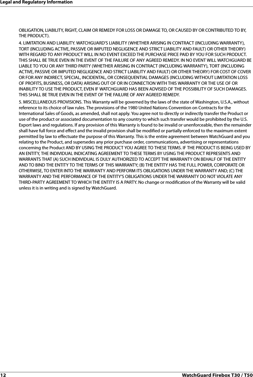 12 WatchGuard Firebox T30 / T50Legal and Regulatory InformationOBLIGATION, LIABILITY, RIGHT, CLAIM OR REMEDY FOR LOSS OR DAMAGE TO, OR CAUSED BY OR CONTRIBUTED TO BY, THE PRODUCT).4. LIMITATION AND LIABILITY. WATCHGUARD&apos;S LIABILITY (WHETHER ARISING IN CONTRACT (INCLUDING WARRANTY), TORT (INCLUDING ACTIVE, PASSIVE OR IMPUTED NEGLIGENCE AND STRICT LIABILITY AND FAULT) OR OTHER THEORY) WITH REGARD TO ANY PRODUCT WILL IN NO EVENT EXCEED THE PURCHASE PRICE PAID BY YOU FOR SUCH PRODUCT. THIS SHALL BE TRUE EVEN IN THE EVENT OF THE FAILURE OF ANY AGREED REMEDY. IN NO EVENT WILL WATCHGUARD BE LIABLE TO YOU OR ANY THIRD PARTY (WHETHER ARISING IN CONTRACT (INCLUDING WARRANTY), TORT (INCLUDING ACTIVE, PASSIVE OR IMPUTED NEGLIGENCE AND STRICT LIABILITY AND FAULT) OR OTHER THEORY) FOR COST OF COVER OR FOR ANY INDIRECT, SPECIAL, INCIDENTAL, OR CONSEQUENTIAL DAMAGES (INCLUDING WITHOUT LIMITATION LOSS OF PROFITS, BUSINESS, OR DATA) ARISING OUT OF OR IN CONNECTION WITH THIS WARRANTY OR THE USE OF OR INABILITY TO USE THE PRODUCT, EVEN IF WATCHGUARD HAS BEEN ADVISED OF THE POSSIBILITY OF SUCH DAMAGES. THIS SHALL BE TRUE EVEN IN THE EVENT OF THE FAILURE OF ANY AGREED REMEDY.5. MISCELLANEOUS PROVISIONS. This Warranty will be governed by the laws of the state of Washington, U.S.A., without reference to its choice of law rules. The provisions of the 1980 United Nations Convention on Contracts for the International Sales of Goods, as amended, shall not apply. You agree not to directly or indirectly transfer the Product or use of the product or associated documentation to any country to which such transfer would be prohibited by the U.S. Export laws and regulations. If any provision of this Warranty is found to be invalid or unenforceable, then the remainder shall have full force and effect and the invalid provision shall be modified or partially enforced to the maximum extent permitted by law to effectuate the purpose of this Warranty. This is the entire agreement between WatchGuard and you relating to the Product, and supersedes any prior purchase order, communications, advertising or representations concerning the Product AND BY USING THE PRODUCT YOU AGREE TO THESE TERMS. IF THE PRODUCT IS BEING USED BY AN ENTITY, THE INDIVIDUAL INDICATING AGREEMENT TO THESE TERMS BY USING THE PRODUCT REPRESENTS AND WARRANTS THAT (A) SUCH INDIVIDUAL IS DULY AUTHORIZED TO ACCEPT THE WARRANTY ON BEHALF OF THE ENTITY AND TO BIND THE ENTITY TO THE TERMS OF THIS WARRANTY; (B) THE ENTITY HAS THE FULL POWER, CORPORATE OR OTHERWISE, TO ENTER INTO THE WARRANTY AND PERFORM ITS OBLIGATIONS UNDER THE WARRANTY AND; (C) THE WARRANTY AND THE PERFORMANCE OF THE ENTITY&apos;S OBLIGATIONS UNDER THE WARRANTY DO NOT VIOLATE ANY THIRD-PARTY AGREEMENT TO WHICH THE ENTITY IS A PARTY. No change or modification of the Warranty will be valid unless it is in writing and is signed by WatchGuard.