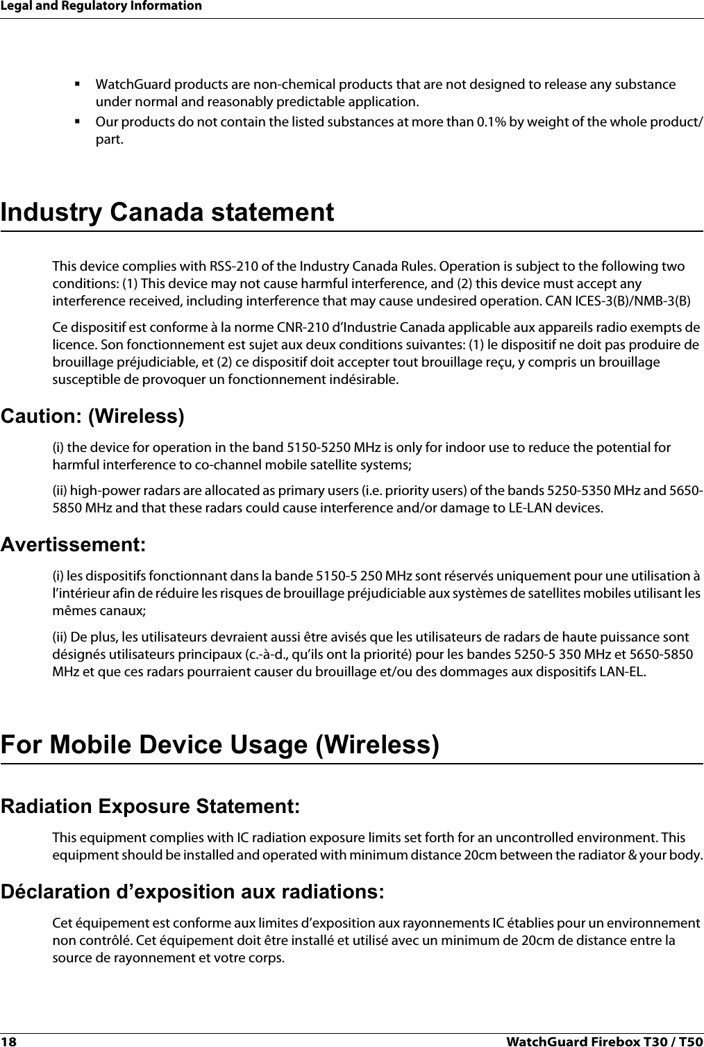 18 WatchGuard Firebox T30 / T50Legal and Regulatory InformationWatchGuard products are non-chemical products that are not designed to release any substance under normal and reasonably predictable application.Our products do not contain the listed substances at more than 0.1% by weight of the whole product/part.Industry Canada statementThis device complies with RSS-210 of the Industry Canada Rules. Operation is subject to the following two conditions: (1) This device may not cause harmful interference, and (2) this device must accept any interference received, including interference that may cause undesired operation. CAN ICES-3(B)/NMB-3(B)Ce dispositif est conforme à la norme CNR-210 d’Industrie Canada applicable aux appareils radio exempts de licence. Son fonctionnement est sujet aux deux conditions suivantes: (1) le dispositif ne doit pas produire de brouillage préjudiciable, et (2) ce dispositif doit accepter tout brouillage reçu, y compris un brouillage susceptible de provoquer un fonctionnement indésirable.Caution: (Wireless)(i) the device for operation in the band 5150-5250 MHz is only for indoor use to reduce the potential for harmful interference to co-channel mobile satellite systems;(ii) high-power radars are allocated as primary users (i.e. priority users) of the bands 5250-5350 MHz and 5650-5850 MHz and that these radars could cause interference and/or damage to LE-LAN devices.Avertissement:(i) les dispositifs fonctionnant dans la bande 5150-5 250 MHz sont réservés uniquement pour une utilisation à l’intérieur afin de réduire les risques de brouillage préjudiciable aux systèmes de satellites mobiles utilisant les mêmes canaux;(ii) De plus, les utilisateurs devraient aussi être avisés que les utilisateurs de radars de haute puissance sont désignés utilisateurs principaux (c.-à-d., qu’ils ont la priorité) pour les bandes 5250-5 350 MHz et 5650-5850 MHz et que ces radars pourraient causer du brouillage et/ou des dommages aux dispositifs LAN-EL.For Mobile Device Usage (Wireless)Radiation Exposure Statement:This equipment complies with IC radiation exposure limits set forth for an uncontrolled environment. This equipment should be installed and operated with minimum distance 20cm between the radiator &amp; your body.Déclaration d’exposition aux radiations:Cet équipement est conforme aux limites d’exposition aux rayonnements IC établies pour un environnement non contrôlé. Cet équipement doit être installé et utilisé avec un minimum de 20cm de distance entre la source de rayonnement et votre corps.