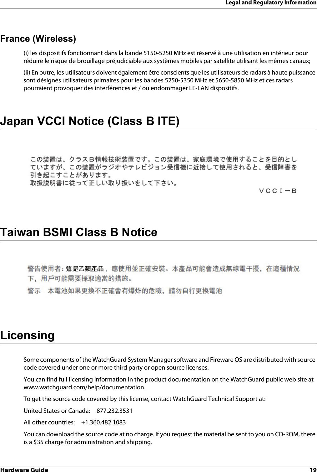 Hardware Guide 19Legal and Regulatory InformationFrance (Wireless)(i) les dispositifs fonctionnant dans la bande 5150-5250 MHz est réservé à une utilisation en intérieur pour réduire le risque de brouillage préjudiciable aux systèmes mobiles par satellite utilisant les mêmes canaux;(ii) En outre, les utilisateurs doivent également être conscients que les utilisateurs de radars à haute puissance sont désignés utilisateurs primaires pour les bandes 5250-5350 MHz et 5650-5850 MHz et ces radars pourraient provoquer des interférences et / ou endommager LE-LAN dispositifs.Japan VCCI Notice (Class B ITE)Taiwan BSMI Class B NoticeLicensingSome components of the WatchGuard System Manager software and Fireware OS are distributed with source code covered under one or more third party or open source licenses. You can find full licensing information in the product documentation on the WatchGuard public web site at www.watchguard.com/help/documentation.To get the source code covered by this license, contact WatchGuard Technical Support at:United States or Canada: 877.232.3531All other countries: +1.360.482.1083You can download the source code at no charge. If you request the material be sent to you on CD-ROM, there is a $35 charge for administration and shipping.