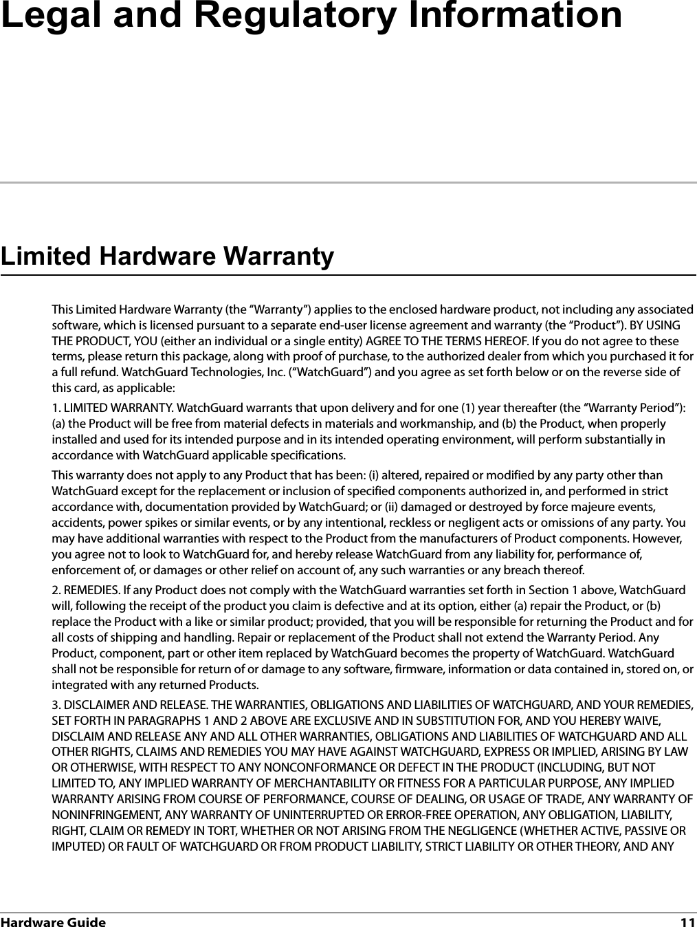 Hardware Guide 11Legal and Regulatory InformationLimited Hardware WarrantyThis Limited Hardware Warranty (the “Warranty”) applies to the enclosed hardware product, not including any associated software, which is licensed pursuant to a separate end-user license agreement and warranty (the “Product”). BY USING THE PRODUCT, YOU (either an individual or a single entity) AGREE TO THE TERMS HEREOF. If you do not agree to these terms, please return this package, along with proof of purchase, to the authorized dealer from which you purchased it for a full refund. WatchGuard Technologies, Inc. (“WatchGuard”) and you agree as set forth below or on the reverse side of this card, as applicable:1. LIMITED WARRANTY. WatchGuard warrants that upon delivery and for one (1) year thereafter (the “Warranty Period”): (a) the Product will be free from material defects in materials and workmanship, and (b) the Product, when properly installed and used for its intended purpose and in its intended operating environment, will perform substantially in accordance with WatchGuard applicable specifications.This warranty does not apply to any Product that has been: (i) altered, repaired or modified by any party other than WatchGuard except for the replacement or inclusion of specified components authorized in, and performed in strict accordance with, documentation provided by WatchGuard; or (ii) damaged or destroyed by force majeure events, accidents, power spikes or similar events, or by any intentional, reckless or negligent acts or omissions of any party. You may have additional warranties with respect to the Product from the manufacturers of Product components. However, you agree not to look to WatchGuard for, and hereby release WatchGuard from any liability for, performance of, enforcement of, or damages or other relief on account of, any such warranties or any breach thereof.2. REMEDIES. If any Product does not comply with the WatchGuard warranties set forth in Section 1 above, WatchGuard will, following the receipt of the product you claim is defective and at its option, either (a) repair the Product, or (b) replace the Product with a like or similar product; provided, that you will be responsible for returning the Product and for all costs of shipping and handling. Repair or replacement of the Product shall not extend the Warranty Period. Any Product, component, part or other item replaced by WatchGuard becomes the property of WatchGuard. WatchGuard shall not be responsible for return of or damage to any software, firmware, information or data contained in, stored on, or integrated with any returned Products.3. DISCLAIMER AND RELEASE. THE WARRANTIES, OBLIGATIONS AND LIABILITIES OF WATCHGUARD, AND YOUR REMEDIES, SET FORTH IN PARAGRAPHS 1 AND 2 ABOVE ARE EXCLUSIVE AND IN SUBSTITUTION FOR, AND YOU HEREBY WAIVE, DISCLAIM AND RELEASE ANY AND ALL OTHER WARRANTIES, OBLIGATIONS AND LIABILITIES OF WATCHGUARD AND ALL OTHER RIGHTS, CLAIMS AND REMEDIES YOU MAY HAVE AGAINST WATCHGUARD, EXPRESS OR IMPLIED, ARISING BY LAW OR OTHERWISE, WITH RESPECT TO ANY NONCONFORMANCE OR DEFECT IN THE PRODUCT (INCLUDING, BUT NOT LIMITED TO, ANY IMPLIED WARRANTY OF MERCHANTABILITY OR FITNESS FOR A PARTICULAR PURPOSE, ANY IMPLIED WARRANTY ARISING FROM COURSE OF PERFORMANCE, COURSE OF DEALING, OR USAGE OF TRADE, ANY WARRANTY OF NONINFRINGEMENT, ANY WARRANTY OF UNINTERRUPTED OR ERROR-FREE OPERATION, ANY OBLIGATION, LIABILITY, RIGHT, CLAIM OR REMEDY IN TORT, WHETHER OR NOT ARISING FROM THE NEGLIGENCE (WHETHER ACTIVE, PASSIVE OR IMPUTED) OR FAULT OF WATCHGUARD OR FROM PRODUCT LIABILITY, STRICT LIABILITY OR OTHER THEORY, AND ANY 