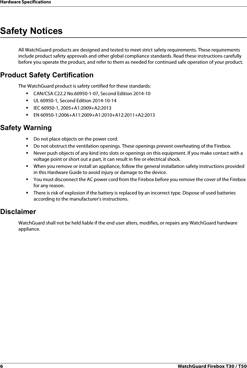 6WatchGuard Firebox T30 / T50Hardware SpecificationsSafety NoticesAll WatchGuard products are designed and tested to meet strict safety requirements. These requirements include product safety approvals and other global compliance standards. Read these instructions carefully before you operate the product, and refer to them as needed for continued safe operation of your product.Product Safety CertificationThe WatchGuard product is safety certified for these standards:CAN/CSA C22.2 No.60950-1-07, Second Edition 2014-10UL 60950-1, Second Edition 2014-10-14IEC 60950-1, 2005+A1:2009+A2:2013EN 60950-1:2006+A11:2009+A1:2010+A12:2011+A2:2013Safety WarningDo not place objects on the power cord.Do not obstruct the ventilation openings. These openings prevent overheating of the Firebox.Never push objects of any kind into slots or openings on this equipment. If you make contact with a voltage point or short out a part, it can result in fire or electrical shock.When you remove or install an appliance, follow the general installation safety instructions provided in this Hardware Guide to avoid injury or damage to the device.You must disconnect the AC power cord from the Firebox before you remove the cover of the Firebox for any reason.There is risk of explosion if the battery is replaced by an incorrect type. Dispose of used batteries according to the manufacturer’s instructions.DisclaimerWatchGuard shall not be held liable if the end user alters, modifies, or repairs any WatchGuard hardware appliance.