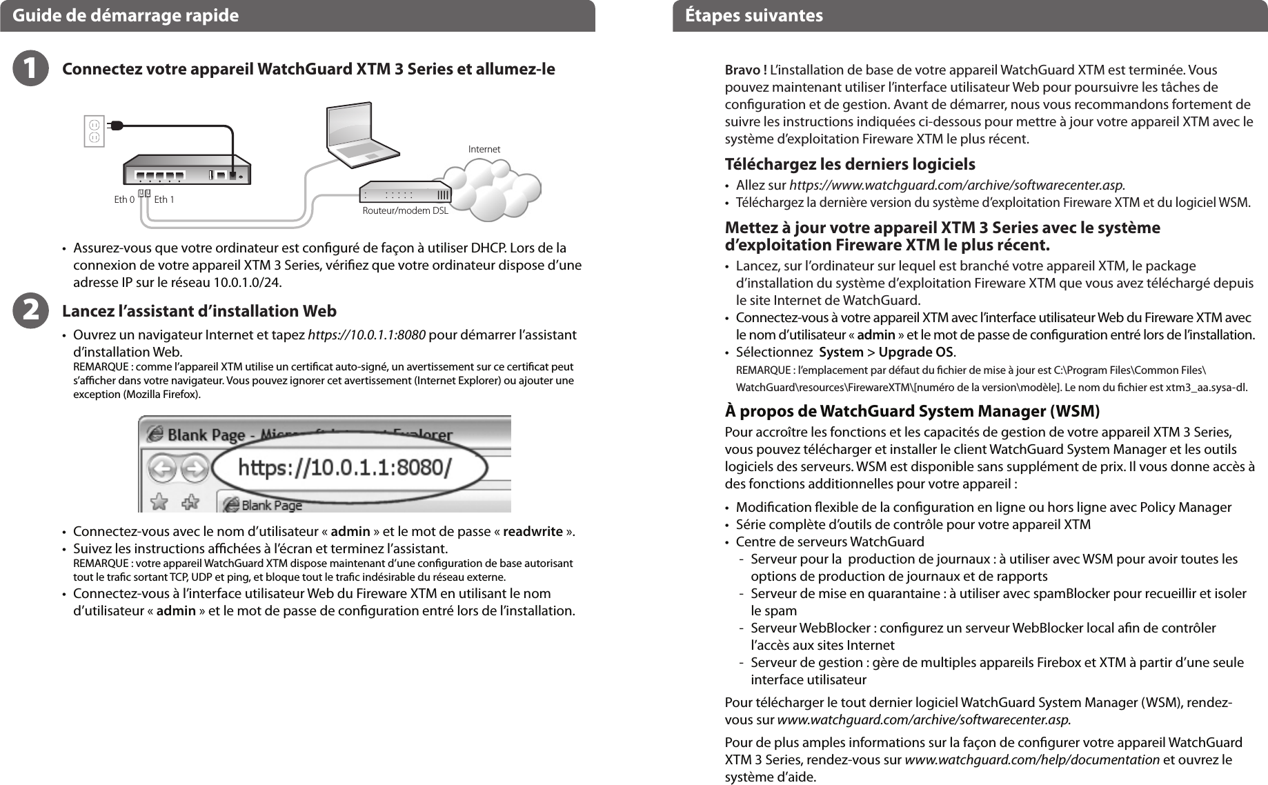 Eth 1Eth 0Français      Guide de démarrage rapide Étapes suivantesInternetRouteur/modem DSL Bravo ! L’installation de base de votre appareil WatchGuard XTM est terminée. Vouspouvez maintenant utiliser l’interface utilisateur Web pour poursuivre les tâches de conguration et de gestion. Avant de démarrer, nous vous recommandons fortement de suivre les instructions indiquées ci-dessous pour mettre à jour votre appareil XTM avec le système d’exploitation Fireware XTM le plus récent.Téléchargez les derniers logiciels•    Allez sur https://www.watchguard.com/archive/softwarecenter.asp.•    Téléchargez la dernière version du système d’exploitation Fireware XTM et du logiciel WSM.Mettez à jour votre appareil XTM 3 Series avec le système d’exploitation Fireware XTM le plus récent.•    Lancez, sur l’ordinateur sur lequel est branché votre appareil XTM, le package d’installation du système d’exploitation Fireware XTM que vous avez téléchargé depuis le site Internet de WatchGuard.•   Connectez-vous à votre appareil XTM avec l’interface utilisateur Web du Fireware XTM avec le nom d’utilisateur « admin » et le mot de passe de conguration entré lors de l’installation.•   Sélectionnez  System &gt; Upgrade OS.REMARQUE : l’emplacement par défaut du chier de mise à jour est C:\Program Files\Common Files\WatchGuard\resources\FirewareXTM\[numéro de la version\modèle]. Le nom du chier est xtm3_aa.sysa-dl.À propos de WatchGuard System Manager (WSM)Pour accroître les fonctions et les capacités de gestion de votre appareil XTM 3 Series, vous pouvez télécharger et installer le client WatchGuard System Manager et les outils logiciels des serveurs. WSM est disponible sans supplément de prix. Il vous donne accès à des fonctions additionnelles pour votre appareil :•    Modication exible de la conguration en ligne ou hors ligne avec Policy Manager•    Série complète d’outils de contrôle pour votre appareil XTM•     Centre de serveurs WatchGuard   -   Serveur pour la  production de journaux : à utiliser avec WSM pour avoir toutes les options de production de journaux et de rapports -   Serveur de mise en quarantaine : à utiliser avec spamBlocker pour recueillir et isoler le spam  -   Serveur WebBlocker : congurez un serveur WebBlocker local an de contrôler l’accès aux sites Internet  -   Serveur de gestion : gère de multiples appareils Firebox et XTM à partir d’une seule interface utilisateurPour télécharger le tout dernier logiciel WatchGuard System Manager (WSM), rendez-vous sur www.watchguard.com/archive/softwarecenter.asp.Pour de plus amples informations sur la façon de congurer votre appareil WatchGuard XTM 3 Series, rendez-vous sur www.watchguard.com/help/documentation et ouvrez le système d’aide.12•   Assurez-vous que votre ordinateur est conguré de façon à utiliser DHCP. Lors de la connexion de votre appareil XTM 3 Series, vériez que votre ordinateur dispose d’une adresse IP sur le réseau 10.0.1.0/24.Lancez l’assistant d’installation Web•   Ouvrez un navigateur Internet et tapez https://10.0.1.1:8080 pour démarrer l’assistant d’installation Web. REMARQUE : comme l’appareil XTM utilise un certicat auto-signé, un avertissement sur ce certicat peut s’acher dans votre navigateur. Vous pouvez ignorer cet avertissement (Internet Explorer) ou ajouter une exception (Mozilla Firefox).  •   Connectez-vous avec le nom d’utilisateur « admin » et le mot de passe « readwrite ».•   Suivez les instructions achées à l’écran et terminez l’assistant.REMARQUE : votre appareil WatchGuard XTM dispose maintenant d’une conguration de base autorisant tout le trac sortant TCP, UDP et ping, et bloque tout le trac indésirable du réseau externe.•   Connectez-vous à l’interface utilisateur Web du Fireware XTM en utilisant le nom d’utilisateur « admin » et le mot de passe de conguration entré lors de l’installation.Connectez votre appareil WatchGuard XTM 3 Series et allumez-le