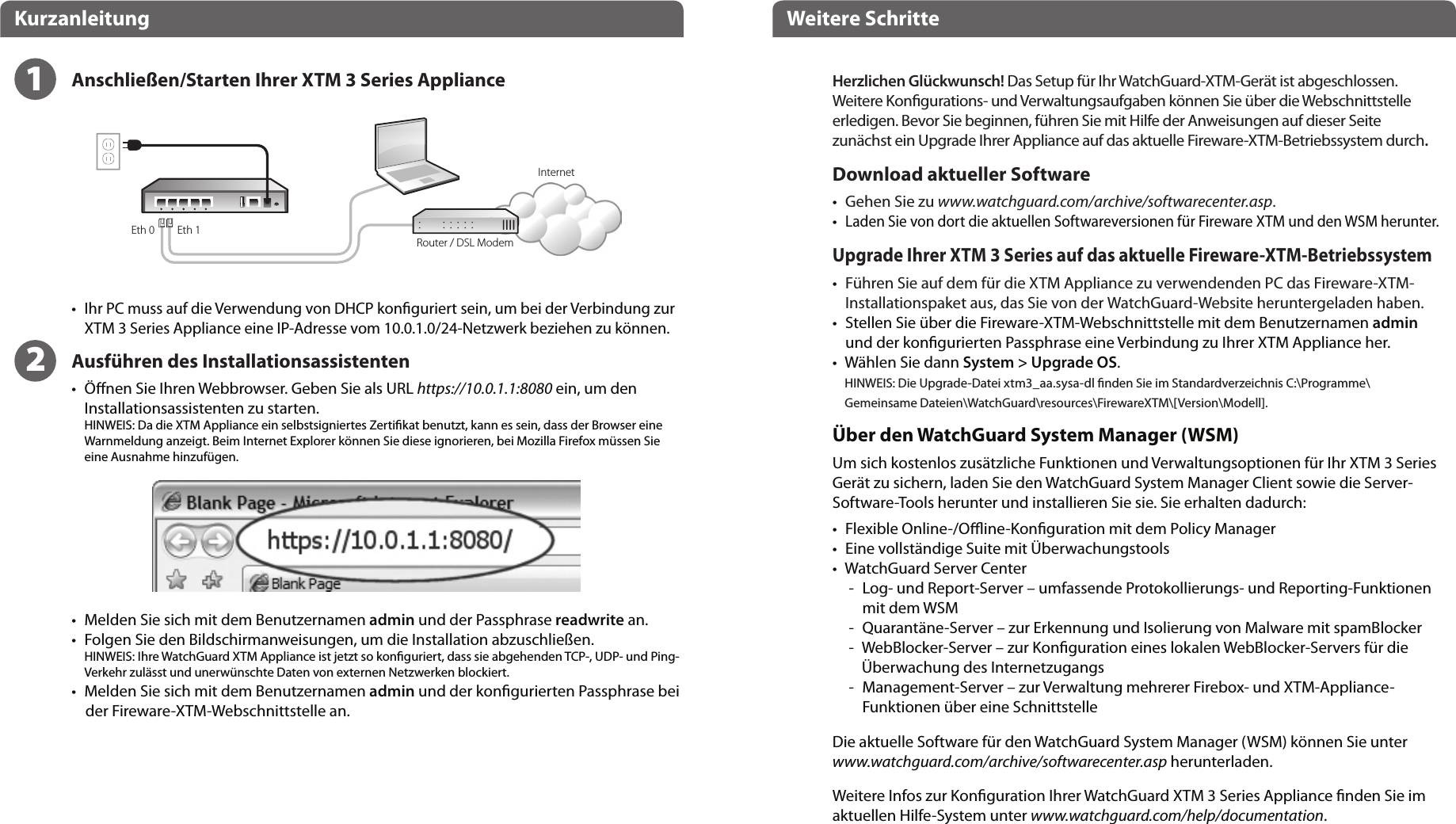 Eth 1Eth 0DeutschKurzanleitung Weitere SchritteInternetRouter / DSL ModemHerzlichen Glückwunsch! Das Setup für Ihr WatchGuard-XTM-Gerät ist abgeschlossen. Weitere Kongurations- und Verwaltungsaufgaben können Sie über die Webschnittstelle erledigen. Bevor Sie beginnen, führen Sie mit Hilfe der Anweisungen auf dieser Seite zunächst ein Upgrade Ihrer Appliance auf das aktuelle Fireware-XTM-Betriebssystem durch.Download aktueller Software•    Gehen Sie zu www.watchguard.com/archive/softwarecenter.asp.• Laden Sie von dort die aktuellen Softwareversionen für Fireware XTM und den WSM herunter.Upgrade Ihrer XTM 3 Series auf das aktuelle Fireware-XTM-Betriebssystem•    Führen Sie auf dem für die XTM Appliance zu verwendenden PC das Fireware-XTM-Installationspaket aus, das Sie von der WatchGuard-Website heruntergeladen haben.•   Stellen Sie über die Fireware-XTM-Webschnittstelle mit dem Benutzernamen admin und der kongurierten Passphrase eine Verbindung zu Ihrer XTM Appliance her. •   Wählen Sie dann System &gt; Upgrade OS.HINWEIS: Die Upgrade-Datei xtm3_aa.sysa-dl nden Sie im Standardverzeichnis C:\Programme\Gemeinsame Dateien\WatchGuard\resources\FirewareXTM\[Version\Modell].Über den WatchGuard System Manager (WSM)Um sich kostenlos zusätzliche Funktionen und Verwaltungsoptionen für Ihr XTM 3 Series Gerät zu sichern, laden Sie den WatchGuard System Manager Client sowie die Server-Software-Tools herunter und installieren Sie sie. Sie erhalten dadurch:•    Flexible Online-/Oine-Konguration mit dem Policy Manager•    Eine vollständige Suite mit Überwachungstools•     WatchGuard Server Center  -   Log- und Report-Server – umfassende Protokollierungs- und Reporting-Funktionen mit dem WSM -   Quarantäne-Server – zur Erkennung und Isolierung von Malware mit spamBlocker  -   WebBlocker-Server – zur Konguration eines lokalen WebBlocker-Servers für die Überwachung des Internetzugangs  -   Management-Server – zur Verwaltung mehrerer Firebox- und XTM-Appliance-Funktionen über eine SchnittstelleDie aktuelle Software für den WatchGuard System Manager (WSM) können Sie unter www.watchguard.com/archive/softwarecenter.asp herunterladen.Weitere Infos zur Konguration Ihrer WatchGuard XTM 3 Series Appliance nden Sie im aktuellen Hilfe-System unter www.watchguard.com/help/documentation.12•   Ihr PC muss auf die Verwendung von DHCP konguriert sein, um bei der Verbindung zur XTM 3 Series Appliance eine IP-Adresse vom 10.0.1.0/24-Netzwerk beziehen zu können.Ausführen des Installationsassistenten•   Önen Sie Ihren Webbrowser. Geben Sie als URL https://10.0.1.1:8080 ein, um den Installationsassistenten zu starten. HINWEIS: Da die XTM Appliance ein selbstsigniertes Zertikat benutzt, kann es sein, dass der Browser eine Warnmeldung anzeigt. Beim Internet Explorer können Sie diese ignorieren, bei Mozilla Firefox müssen Sie eine Ausnahme hinzufügen.  •   Melden Sie sich mit dem Benutzernamen admin und der Passphrase readwrite an.•   Folgen Sie den Bildschirmanweisungen, um die Installation abzuschließen.HINWEIS: Ihre WatchGuard XTM Appliance ist jetzt so konguriert, dass sie abgehenden TCP-, UDP- und Ping-Verkehr zulässt und unerwünschte Daten von externen Netzwerken blockiert.•  Melden Sie sich mit dem Benutzernamen admin und der kongurierten Passphrase bei     der Fireware-XTM-Webschnittstelle an.Anschließen/Starten Ihrer XTM 3 Series Appliance