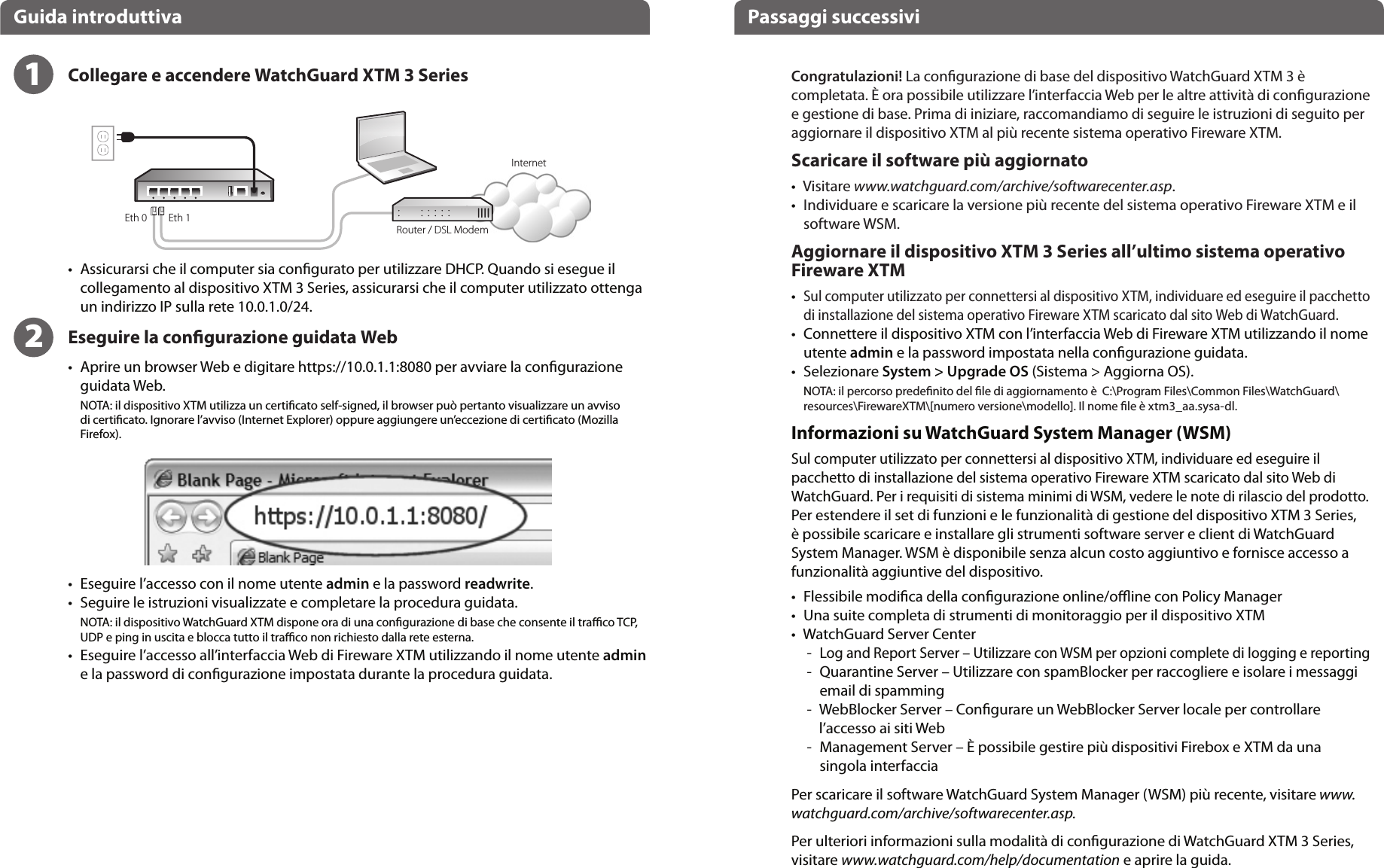 Eth 1Eth 0ItalianoGuida introduttiva Passaggi successiviInternetRouter / DSL ModemCongratulazioni! La congurazione di base del dispositivo WatchGuard XTM 3 è completata. È ora possibile utilizzare l’interfaccia Web per le altre attività di congurazione e gestione di base. Prima di iniziare, raccomandiamo di seguire le istruzioni di seguito per aggiornare il dispositivo XTM al più recente sistema operativo Fireware XTM.Scaricare il software più aggiornato•    Visitare www.watchguard.com/archive/softwarecenter.asp.•    Individuare e scaricare la versione più recente del sistema operativo Fireware XTM e il software WSM.Aggiornare il dispositivo XTM 3 Series all’ultimo sistema operativo Fireware XTM•    Sul computer utilizzato per connettersi al dispositivo XTM, individuare ed eseguire il pacchetto di installazione del sistema operativo Fireware XTM scaricato dal sito Web di WatchGuard.•   Connettere il dispositivo XTM con l’interfaccia Web di Fireware XTM utilizzando il nome utente admin e la password impostata nella congurazione guidata.•   Selezionare System &gt; Upgrade OS (Sistema &gt; Aggiorna OS).NOTA: il percorso predenito del le di aggiornamento è  C:\Program Files\Common Files\WatchGuard\resources\FirewareXTM\[numero versione\modello]. Il nome le è xtm3_aa.sysa-dl.Informazioni su WatchGuard System Manager (WSM)Sul computer utilizzato per connettersi al dispositivo XTM, individuare ed eseguire il pacchetto di installazione del sistema operativo Fireware XTM scaricato dal sito Web di WatchGuard. Per i requisiti di sistema minimi di WSM, vedere le note di rilascio del prodotto.Per estendere il set di funzioni e le funzionalità di gestione del dispositivo XTM 3 Series, è possibile scaricare e installare gli strumenti software server e client di WatchGuard System Manager. WSM è disponibile senza alcun costo aggiuntivo e fornisce accesso a funzionalità aggiuntive del dispositivo.•    Flessibile modica della congurazione online/oine con Policy Manager•    Una suite completa di strumenti di monitoraggio per il dispositivo XTM•     WatchGuard Server Center  -   Log and Report Server – Utilizzare con WSM per opzioni complete di logging e reporting -   Quarantine Server – Utilizzare con spamBlocker per raccogliere e isolare i messaggi email di spamming  -   WebBlocker Server – Congurare un WebBlocker Server locale per controllare l’accesso ai siti Web  -   Management Server – È possibile gestire più dispositivi Firebox e XTM da una singola interfacciaPer scaricare il software WatchGuard System Manager (WSM) più recente, visitare www.watchguard.com/archive/softwarecenter.asp.Per ulteriori informazioni sulla modalità di congurazione di WatchGuard XTM 3 Series, visitare www.watchguard.com/help/documentation e aprire la guida.12•   Assicurarsi che il computer sia congurato per utilizzare DHCP. Quando si esegue il collegamento al dispositivo XTM 3 Series, assicurarsi che il computer utilizzato ottenga un indirizzo IP sulla rete 10.0.1.0/24.Eseguire la congurazione guidata Web•   Aprire un browser Web e digitare https://10.0.1.1:8080 per avviare la congurazione guidata Web. NOTA: il dispositivo XTM utilizza un certicato self-signed, il browser può pertanto visualizzare un avviso di certicato. Ignorare l’avviso (Internet Explorer) oppure aggiungere un’eccezione di certicato (Mozilla Firefox).  •   Eseguire l’accesso con il nome utente admin e la password readwrite.•   Seguire le istruzioni visualizzate e completare la procedura guidata.NOTA: il dispositivo WatchGuard XTM dispone ora di una congurazione di base che consente il traco TCP, UDP e ping in uscita e blocca tutto il traco non richiesto dalla rete esterna.•   Eseguire l’accesso all’interfaccia Web di Fireware XTM utilizzando il nome utente admin e la password di congurazione impostata durante la procedura guidata.Collegare e accendere WatchGuard XTM 3 Series