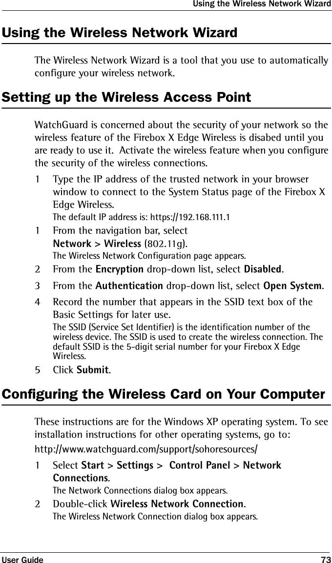 Using the Wireless Network WizardUser Guide 73Using the Wireless Network WizardThe Wireless Network Wizard is a tool that you use to automatically configure your wireless network.Setting up the Wireless Access PointWatchGuard is concerned about the security of your network so the wireless feature of the Firebox X Edge Wireless is disabed until you are ready to use it.  Activate the wireless feature when you configure the security of the wireless connections.1Type the IP address of the trusted network in your browser window to connect to the System Status page of the Firebox X  Edge Wireless.The default IP address is: https://192.168.111.11From the navigation bar, select Network &gt; Wireless (802.11g).The Wireless Network Configuration page appears.2From the Encryption drop-down list, select Disabled.3From the Authentication drop-down list, select Open System.4Record the number that appears in the SSID text box of the Basic Settings for later use.The SSID (Service Set Identifier) is the identification number of the wireless device. The SSID is used to create the wireless connection. The default SSID is the 5-digit serial number for your Firebox X Edge Wireless.5Click Submit.Configuring the Wireless Card on Your ComputerThese instructions are for the Windows XP operating system. To see installation instructions for other operating systems, go to:http://www.watchguard.com/support/sohoresources/1Select Start &gt; Settings &gt;  Control Panel &gt; Network Connections.The Network Connections dialog box appears.2Double-click Wireless Network Connection.The Wireless Network Connection dialog box appears.