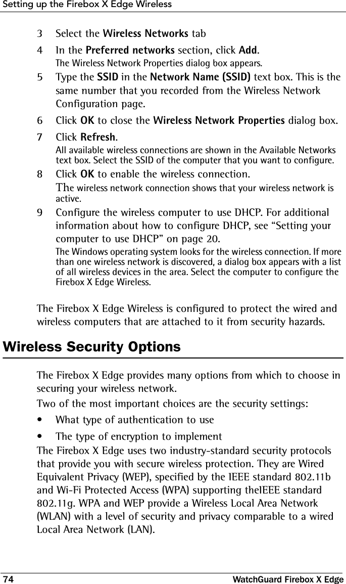 Setting up the Firebox X Edge Wireless74 WatchGuard Firebox X Edge3Select the Wireless Networks tab4In the Preferred networks section, click Add.The Wireless Network Properties dialog box appears.5Type the SSID in the Network Name (SSID) text box. This is the same number that you recorded from the Wireless Network Configuration page.6Click OK to close the Wireless Network Properties dialog box.7Click Refresh.All available wireless connections are shown in the Available Networks text box. Select the SSID of the computer that you want to configure.8Click OK to enable the wireless connection.The wireless network connection shows that your wireless network is active.9Configure the wireless computer to use DHCP. For additional information about how to configure DHCP, see “Setting your computer to use DHCP” on page 20.The Windows operating system looks for the wireless connection. If more than one wireless network is discovered, a dialog box appears with a list of all wireless devices in the area. Select the computer to configure the Firebox X Edge Wireless.The Firebox X Edge Wireless is configured to protect the wired and wireless computers that are attached to it from security hazards.Wireless Security OptionsThe Firebox X Edge provides many options from which to choose in securing your wireless network.Two of the most important choices are the security settings: • What type of authentication to use• The type of encryption to implementThe Firebox X Edge uses two industry-standard security protocols that provide you with secure wireless protection. They are Wired Equivalent Privacy (WEP), specified by the IEEE standard 802.11b and Wi-Fi Protected Access (WPA) supporting theIEEE standard 802.11g. WPA and WEP provide a Wireless Local Area Network (WLAN) with a level of security and privacy comparable to a wired Local Area Network (LAN).