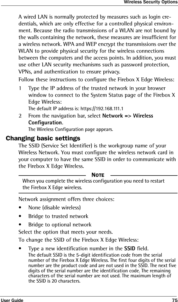 Wireless Security OptionsUser Guide 75A wired LAN is normally protected by measures such as login cre-dentials, which are only effective for a controlled physical environ-ment. Because the radio transmissions of a WLAN are not bound by the walls containing the network, these measures are insufficient for a wireless network. WPA and WEP encrypt the transmissions over the WLAN to provide physical security for the wireless connections between the computers and the access points. In addition, you must use other LAN security mechanisms such as password protection, VPNs, and authentication to ensure privacy.Follow these instructions to configure the Firebox X Edge Wireless:1Type the IP address of the trusted network in your browser window to connect to the System Status page of the Firebox X Edge Wireless:The default IP address is: https://192.168.111.12From the navigation bar, select Network =&gt; Wireless Configuration.The Wireless Configuration page appears.Changing basic settingsThe SSID (Service Set Identifier) is the workgroup name of your Wireless Network. You must configure the wireless network card in your computer to have the same SSID in order to communicate with the Firebox X Edge Wireless.NOTE     NOTEWhen you complete the wireless configuration you need to restart the Firebox X Edge wireless.Network assignment offers three choices:•None (disable wireless)• Bridge to trusted network• Bridge to optional networkSelect the option that meets your needs.To change the SSID of the Firebox X Edge Wireless:• Type a new identification number in the SSID field.The default SSID is the 5-digit identification code from the serial number of the Firebox X Edge Wireless. The first four digits of the serial number are the product code and are not used in the SSID. The next five digits of the serial number are the identification code. The remaining characters of the serial number are not used. The maximum length of the SSID is 20 characters.