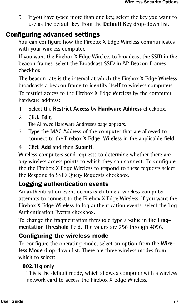 Wireless Security OptionsUser Guide 773If you have typed more than one key, select the key you want to use as the default key from the Default Key drop-down list.Configuring advanced settingsYou can configure how the Firebox X Edge Wireless communicates with your wireless computer.If you want the Firebox X Edge Wireless to broadcast the SSID in the beacon frames, select the Broadcast SSID in AP Beacon Frames checkbox.The beacon rate is the interval at which the Firebox X Edge Wireless broadcasts a beacon frame to identify itself to wireless computers.To restrict access to the Firebox X Edge Wireless by the computer hardware address:1Select the Restrict Access by Hardware Address checkbox.2Click Edit.The Allowed Hardware Addresses page appears.3Type the MAC Address of the computer that are allowed to connect to the Firebox X Edge  Wireless in the applicable field.4Click Add and then Submit.Wireless computers send requests to determine whether there are any wireless access points to which they can connect. To configure the the Firebox X Edge Wireless to respond to these requests select the Respond to SSID Query Requests checkbox.Logging authentication eventsAn authentication event occurs each time a wireless computer attempts to connect to the Firebox X Edge Wireless. If you want the Firebox X Edge Wireless to log authentication events, select the Log Authentication Events checkbox.To change the fragmentation threshold type a value in the Frag-mentation Threshold field. The values are 256 through 4096.Configuring the wireless modeTo configure the operating mode, select an option from the Wire-less Mode drop-down list. There are three wireless modes from which to select:802.11g onlyThis is the default mode, which allows a computer with a wireless network card to access the Firebox X Edge Wireless.