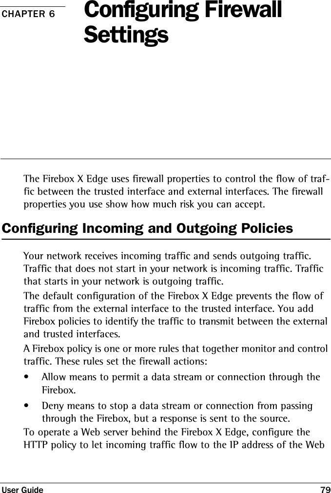 User Guide 79CHAPTER 6 Configuring Firewall SettingsThe Firebox X Edge uses firewall properties to control the flow of traf-fic between the trusted interface and external interfaces. The firewall properties you use show how much risk you can accept.Configuring Incoming and Outgoing PoliciesYour network receives incoming traffic and sends outgoing traffic. Traffic that does not start in your network is incoming traffic. Traffic that starts in your network is outgoing traffic.The default configuration of the Firebox X Edge prevents the flow of traffic from the external interface to the trusted interface. You add Firebox policies to identify the traffic to transmit between the external and trusted interfaces.A Firebox policy is one or more rules that together monitor and control traffic. These rules set the firewall actions:• Allow means to permit a data stream or connection through the Firebox.• Deny means to stop a data stream or connection from passing through the Firebox, but a response is sent to the source.To operate a Web server behind the Firebox X Edge, configure the HTTP policy to let incoming traffic flow to the IP address of the Web 