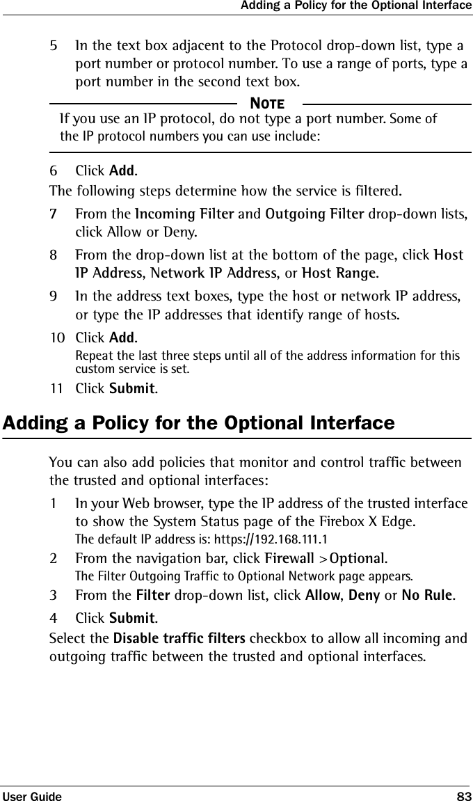 Adding a Policy for the Optional InterfaceUser Guide 835In the text box adjacent to the Protocol drop-down list, type a port number or protocol number. To use a range of ports, type a port number in the second text box.  NOTEIf you use an IP protocol, do not type a port number. Some of the IP protocol numbers you can use include: 6Click Add.The following steps determine how the service is filtered.7From the Incoming Filter and Outgoing Filter drop-down lists, click Allow or Deny.8From the drop-down list at the bottom of the page, click Host IP Address, Network IP Address, or Host Range.9In the address text boxes, type the host or network IP address, or type the IP addresses that identify range of hosts.10 Click Add.Repeat the last three steps until all of the address information for this custom service is set.11 Click Submit.Adding a Policy for the Optional InterfaceYou can also add policies that monitor and control traffic between the trusted and optional interfaces:1In your Web browser, type the IP address of the trusted interface to show the System Status page of the Firebox X Edge.The default IP address is: https://192.168.111.12From the navigation bar, click Firewall &gt; Optional.The Filter Outgoing Traffic to Optional Network page appears.3From the Filter drop-down list, click Allow, Deny or No Rule.4Click Submit.Select the Disable traffic filters checkbox to allow all incoming and outgoing traffic between the trusted and optional interfaces.