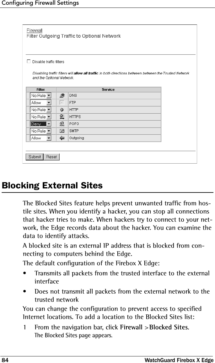 Configuring Firewall Settings84 WatchGuard Firebox X EdgeBlocking External SitesThe Blocked Sites feature helps prevent unwanted traffic from hos-tile sites. When you identify a hacker, you can stop all connections that hacker tries to make. When hackers try to connect to your net-work, the Edge records data about the hacker. You can examine the data to identify attacks.A blocked site is an external IP address that is blocked from con-necting to computers behind the Edge.The default configuration of the Firebox X Edge:• Transmits all packets from the trusted interface to the external interface• Does not transmit all packets from the external network to the trusted networkYou can change the configuration to prevent access to specified Internet locations. To add a location to the Blocked Sites list:1From the navigation bar, click Firewall &gt; Blocked Sites.The Blocked Sites page appears.