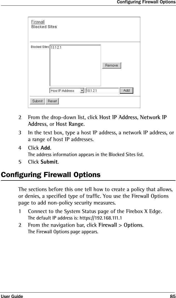 Configuring Firewall OptionsUser Guide 852From the drop-down list, click Host IP Address, Network IP Address, or Host Range.3In the text box, type a host IP address, a network IP address, or a range of host IP addresses.4Click Add.The address information appears in the Blocked Sites list.5Click Submit.Configuring Firewall OptionsThe sections before this one tell how to create a policy that allows, or denies, a specified type of traffic. You use the Firewall Options page to add non-policy security measures.1Connect to the System Status page of the Firebox X Edge.The default IP address is: https://192.168.111.12From the navigation bar, click Firewall &gt; Options.The Firewall Options page appears.