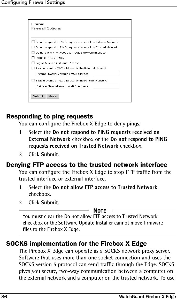 Configuring Firewall Settings86 WatchGuard Firebox X EdgeResponding to ping requestsYou can configure the Firebox X Edge to deny pings.1Select the Do not respond to PING requests received on External Network checkbox or the Do not respond to PING requests received on Trusted Network checkbox.2Click Submit.Denying FTP access to the trusted network interfaceYou can configure the Firebox X Edge to stop FTP traffic from the trusted interface or external interface.1Select the Do not allow FTP access to Trusted Network checkbox.2Click Submit.  NOTEYou must clear the Do not allow FTP access to Trusted Network checkbox or the Software Update Installer cannot move firmware files to the Firebox X Edge.SOCKS implementation for the Firebox X EdgeThe Firebox X Edge can operate as a SOCKS network proxy server. Software that uses more than one socket connection and uses the SOCKS version 5 protocol can send traffic through the Edge. SOCKS gives you secure, two-way communication between a computer on the external network and a computer on the trusted network. To use 