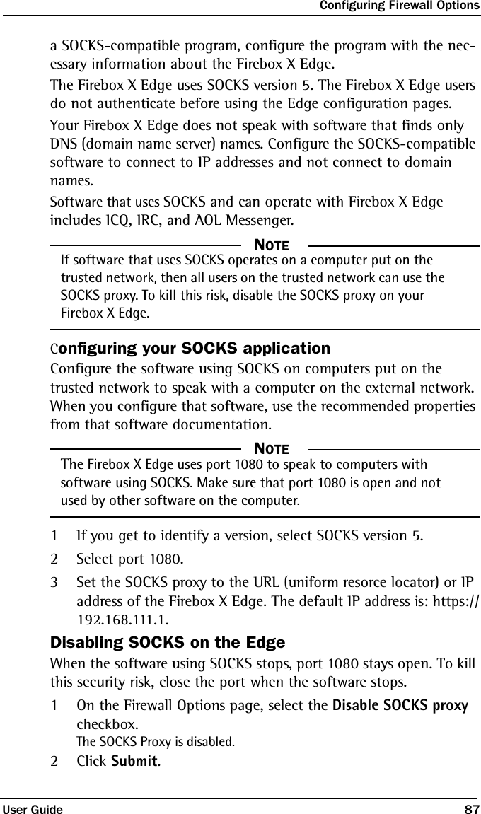 Configuring Firewall OptionsUser Guide 87a SOCKS-compatible program, configure the program with the nec-essary information about the Firebox X Edge.The Firebox X Edge uses SOCKS version 5. The Firebox X Edge users do not authenticate before using the Edge configuration pages.Your Firebox X Edge does not speak with software that finds only DNS (domain name server) names. Configure the SOCKS-compatible software to connect to IP addresses and not connect to domain names.Software that uses SOCKS and can operate with Firebox X Edge includes ICQ, IRC, and AOL Messenger.  NOTEIf software that uses SOCKS operates on a computer put on the trusted network, then all users on the trusted network can use the SOCKS proxy. To kill this risk, disable the SOCKS proxy on your Firebox X Edge.Configuring your SOCKS applicationConfigure the software using SOCKS on computers put on the trusted network to speak with a computer on the external network. When you configure that software, use the recommended properties from that software documentation.  NOTEThe Firebox X Edge uses port 1080 to speak to computers with software using SOCKS. Make sure that port 1080 is open and not used by other software on the computer.1If you get to identify a version, select SOCKS version 5.2Select port 1080.3Set the SOCKS proxy to the URL (uniform resorce locator) or IP address of the Firebox X Edge. The default IP address is: https://192.168.111.1.Disabling SOCKS on the EdgeWhen the software using SOCKS stops, port 1080 stays open. To kill this security risk, close the port when the software stops. 1On the Firewall Options page, select the Disable SOCKS proxy checkbox.The SOCKS Proxy is disabled.2Click Submit.