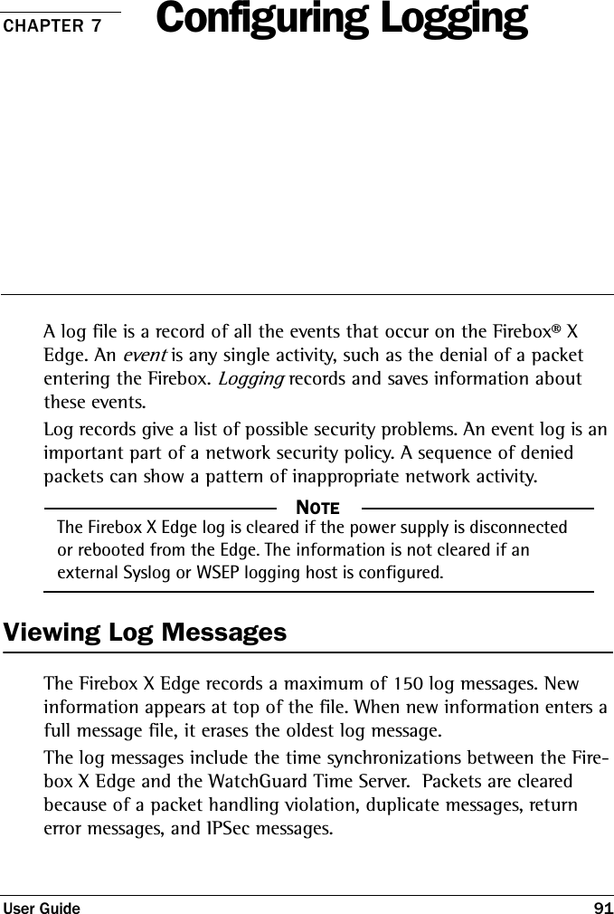 User Guide 91CHAPTER 7 Configuring LoggingA log file is a record of all the events that occur on the Firebox® X Edge. An event is any single activity, such as the denial of a packet entering the Firebox. Logging records and saves information about these events. Log records give a list of possible security problems. An event log is an important part of a network security policy. A sequence of denied packets can show a pattern of inappropriate network activity. NOTE     NOTEThe Firebox X Edge log is cleared if the power supply is disconnected or rebooted from the Edge. The information is not cleared if an external Syslog or WSEP logging host is configured.Viewing Log MessagesThe Firebox X Edge records a maximum of 150 log messages. New information appears at top of the file. When new information enters a full message file, it erases the oldest log message.The log messages include the time synchronizations between the Fire-box X Edge and the WatchGuard Time Server.  Packets are cleared because of a packet handling violation, duplicate messages, return error messages, and IPSec messages.
