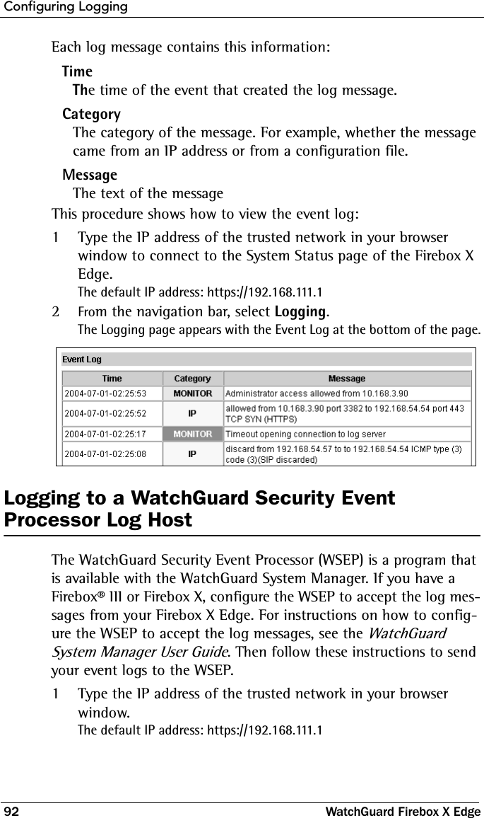 Configuring Logging92 WatchGuard Firebox X EdgeEach log message contains this information:TimeThe time of the event that created the log message.CategoryThe category of the message. For example, whether the message came from an IP address or from a configuration file.MessageThe text of the messageThis procedure shows how to view the event log:1Type the IP address of the trusted network in your browser window to connect to the System Status page of the Firebox X Edge.The default IP address: https://192.168.111.12From the navigation bar, select Logging.The Logging page appears with the Event Log at the bottom of the page.Logging to a WatchGuard Security Event Processor Log HostThe WatchGuard Security Event Processor (WSEP) is a program that is available with the WatchGuard System Manager. If you have a Firebox® III or Firebox X, configure the WSEP to accept the log mes-sages from your Firebox X Edge. For instructions on how to config-ure the WSEP to accept the log messages, see the WatchGuard System Manager User Guide. Then follow these instructions to send your event logs to the WSEP.1Type the IP address of the trusted network in your browser window.The default IP address: https://192.168.111.1
