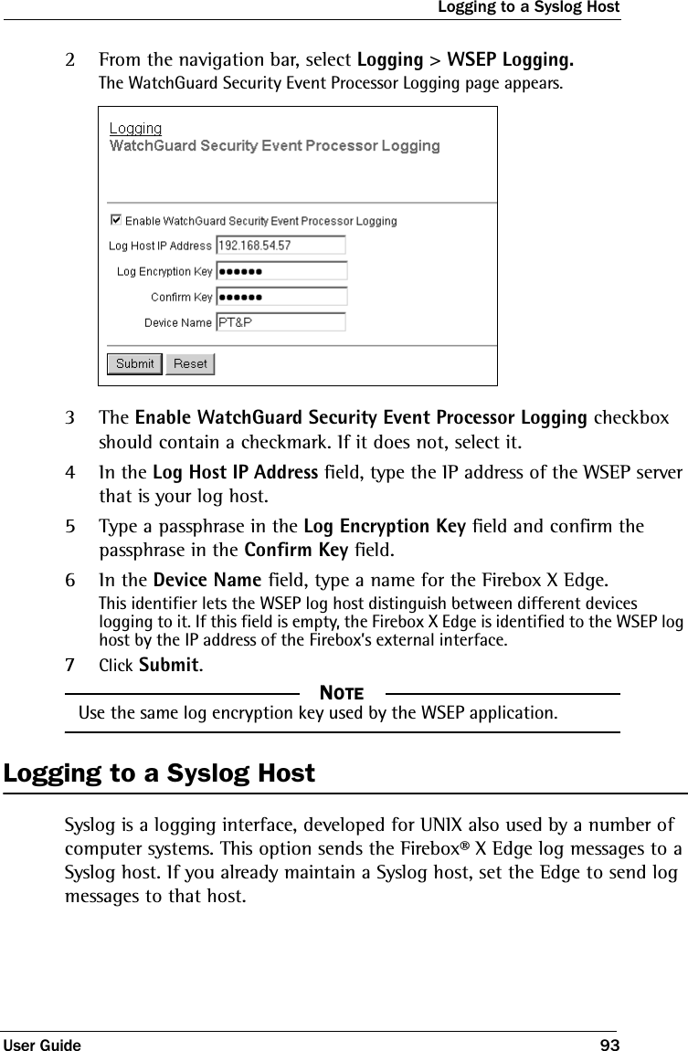 Logging to a Syslog HostUser Guide 932From the navigation bar, select Logging &gt; WSEP Logging.The WatchGuard Security Event Processor Logging page appears.3The Enable WatchGuard Security Event Processor Logging checkbox should contain a checkmark. If it does not, select it. 4In the Log Host IP Address field, type the IP address of the WSEP server that is your log host.5Type a passphrase in the Log Encryption Key field and confirm the passphrase in the Confirm Key field.6In the Device Name field, type a name for the Firebox X Edge.This identifier lets the WSEP log host distinguish between different devices logging to it. If this field is empty, the Firebox X Edge is identified to the WSEP log host by the IP address of the Firebox’s external interface.7Click Submit.NOTE     NOTEUse the same log encryption key used by the WSEP application.Logging to a Syslog HostSyslog is a logging interface, developed for UNIX also used by a number of computer systems. This option sends the Firebox® X Edge log messages to a Syslog host. If you already maintain a Syslog host, set the Edge to send log messages to that host.