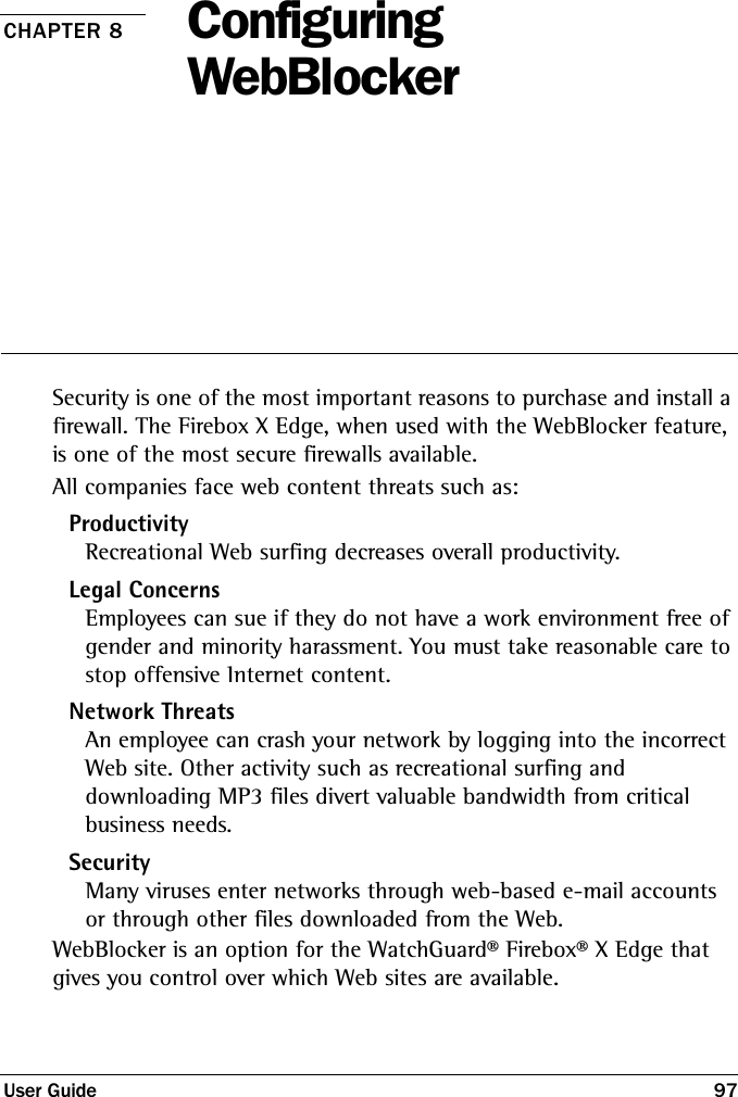 User Guide 97CHAPTER 8 Configuring WebBlockerSecurity is one of the most important reasons to purchase and install a firewall. The Firebox X Edge, when used with the WebBlocker feature, is one of the most secure firewalls available. All companies face web content threats such as:ProductivityRecreational Web surfing decreases overall productivity.Legal ConcernsEmployees can sue if they do not have a work environment free of gender and minority harassment. You must take reasonable care to stop offensive Internet content.Network ThreatsAn employee can crash your network by logging into the incorrect Web site. Other activity such as recreational surfing and downloading MP3 files divert valuable bandwidth from critical business needs.SecurityMany viruses enter networks through web-based e-mail accounts or through other files downloaded from the Web.WebBlocker is an option for the WatchGuard® Firebox® X Edge that gives you control over which Web sites are available.