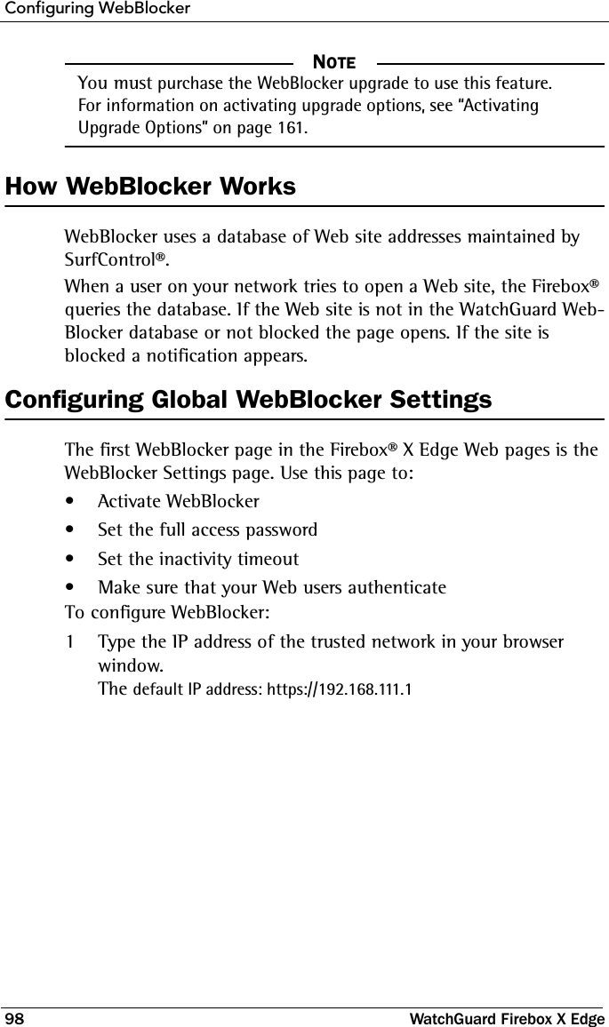 Configuring WebBlocker98 WatchGuard Firebox X EdgeNOTE     NOTEYou must purchase the WebBlocker upgrade to use this feature. For information on activating upgrade options, see “Activating Upgrade Options” on page 161. How WebBlocker WorksWebBlocker uses a database of Web site addresses maintained by SurfControl®.When a user on your network tries to open a Web site, the Firebox® queries the database. If the Web site is not in the WatchGuard Web-Blocker database or not blocked the page opens. If the site is blocked a notification appears.Configuring Global WebBlocker SettingsThe first WebBlocker page in the Firebox® X Edge Web pages is the WebBlocker Settings page. Use this page to:• Activate WebBlocker• Set the full access password• Set the inactivity timeout• Make sure that your Web users authenticateTo configure WebBlocker:1Type the IP address of the trusted network in your browser window.The default IP address: https://192.168.111.1