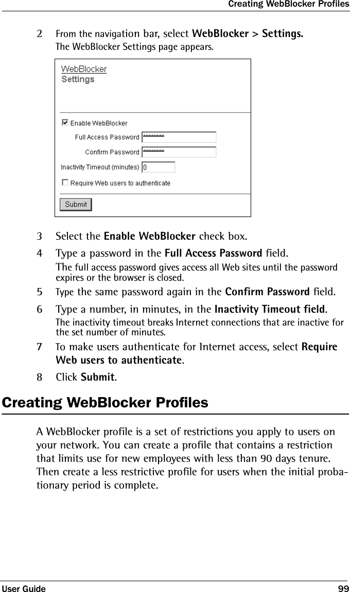 Creating WebBlocker ProfilesUser Guide 992From the navigation bar, select WebBlocker &gt; Settings.The WebBlocker Settings page appears.3Select the Enable WebBlocker check box.4Type a password in the Full Access Password field.The full access password gives access all Web sites until the password expires or the browser is closed.5Type the same password again in the Confirm Password field.6Type a number, in minutes, in the Inactivity Timeout field.The inactivity timeout breaks Internet connections that are inactive for the set number of minutes.7To make users authenticate for Internet access, select Require Web users to authenticate.8Click Submit.Creating WebBlocker ProfilesA WebBlocker profile is a set of restrictions you apply to users on your network. You can create a profile that contains a restriction that limits use for new employees with less than 90 days tenure. Then create a less restrictive profile for users when the initial proba-tionary period is complete. 