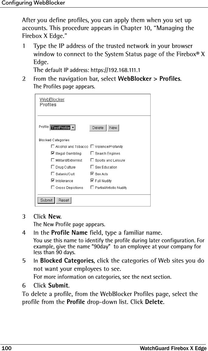 Configuring WebBlocker100 WatchGuard Firebox X EdgeAfter you define profiles, you can apply them when you set up accounts. This procedure appears in Chapter 10, “Managing the Firebox X Edge.” 1Type the IP address of the trusted network in your browser window to connect to the System Status page of the Firebox® X Edge.The default IP address: https://192.168.111.12From the navigation bar, select WebBlocker &gt; Profiles.The Profiles page appears.3Click New.The New Profile page appears. 4In the Profile Name field, type a familiar name.You use this name to identify the profile during later configuration. For example, give the name “90day”  to an employee at your company for less than 90 days.5In Blocked Categories, click the categories of Web sites you do not want your employees to see. For more information on categories, see the next section. 6Click Submit.To delete a profile, from the WebBlocker Profiles page, select the profile from the Profile drop-down list. Click Delete. 