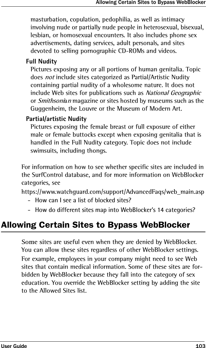 Allowing Certain Sites to Bypass WebBlockerUser Guide 103masturbation, copulation, pedophilia, as well as intimacy involving nude or partially nude people in heterosexual, bisexual, lesbian, or homosexual encounters. It also includes phone sex advertisements, dating services, adult personals, and sites devoted to selling pornographic CD-ROMs and videos.Full NudityPictures exposing any or all portions of human genitalia. Topic does not include sites categorized as Partial/Artistic Nudity containing partial nudity of a wholesome nature. It does not include Web sites for publications such as National Geographic or Smithsonian magazine or sites hosted by museums such as the Guggenheim, the Louvre or the Museum of Modern Art.Partial/artistic NudityPictures exposing the female breast or full exposure of either male or female buttocks except when exposing genitalia that is handled in the Full Nudity category. Topic does not include swimsuits, including thongs.For information on how to see whether specific sites are included in the SurfControl database, and for more information on WebBlocker categories, seehttps://www.watchguard.com/support/AdvancedFaqs/web_main.asp - How can I see a list of blocked sites? - How do different sites map into WebBlocker’s 14 categories?Allowing Certain Sites to Bypass WebBlockerSome sites are useful even when they are denied by WebBlocker. You can allow these sites regardless of other WebBlocker settings. For example, employees in your company might need to see Web sites that contain medical information. Some of these sites are for-bidden by WebBlocker because they fall into the category of sex education. You override the WebBlocker setting by adding the site to the Allowed Sites list.