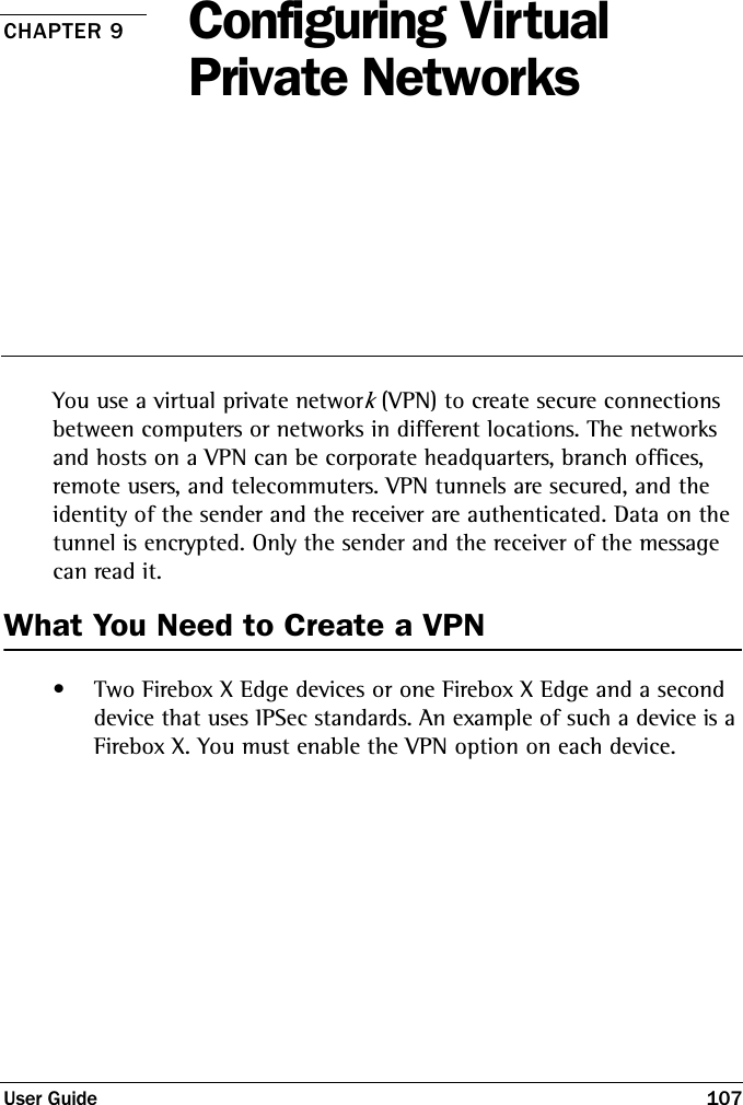 User Guide 107CHAPTER 9 Configuring Virtual Private NetworksYou use a virtual private network (VPN) to create secure connections between computers or networks in different locations. The networks and hosts on a VPN can be corporate headquarters, branch offices, remote users, and telecommuters. VPN tunnels are secured, and the identity of the sender and the receiver are authenticated. Data on the tunnel is encrypted. Only the sender and the receiver of the message can read it. What You Need to Create a VPN• Two Firebox X Edge devices or one Firebox X Edge and a second device that uses IPSec standards. An example of such a device is a Firebox X. You must enable the VPN option on each device.