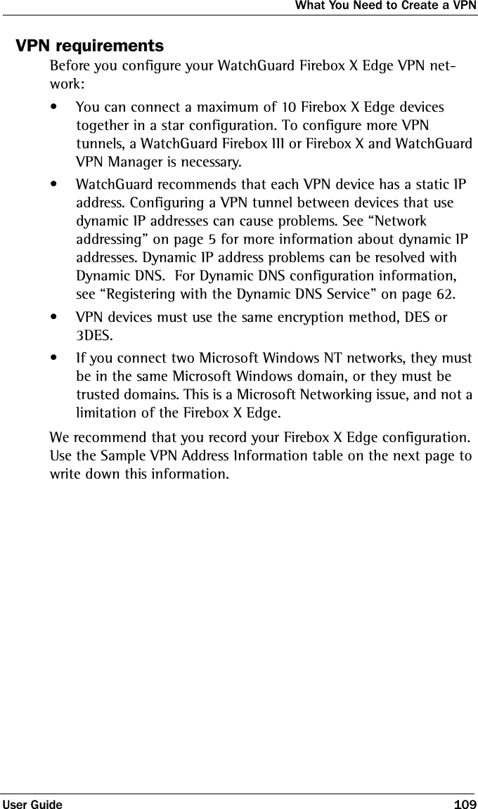What You Need to Create a VPNUser Guide 109VPN requirementsBefore you configure your WatchGuard Firebox X Edge VPN net-work:• You can connect a maximum of 10 Firebox X Edge devices together in a star configuration. To configure more VPN tunnels, a WatchGuard Firebox III or Firebox X and WatchGuard VPN Manager is necessary.• WatchGuard recommends that each VPN device has a static IP address. Configuring a VPN tunnel between devices that use dynamic IP addresses can cause problems. See “Network addressing” on page 5 for more information about dynamic IP addresses. Dynamic IP address problems can be resolved with Dynamic DNS.  For Dynamic DNS configuration information, see “Registering with the Dynamic DNS Service” on page 62.• VPN devices must use the same encryption method, DES or 3DES. • If you connect two Microsoft Windows NT networks, they must be in the same Microsoft Windows domain, or they must be trusted domains. This is a Microsoft Networking issue, and not a limitation of the Firebox X Edge.We recommend that you record your Firebox X Edge configuration. Use the Sample VPN Address Information table on the next page to write down this information.
