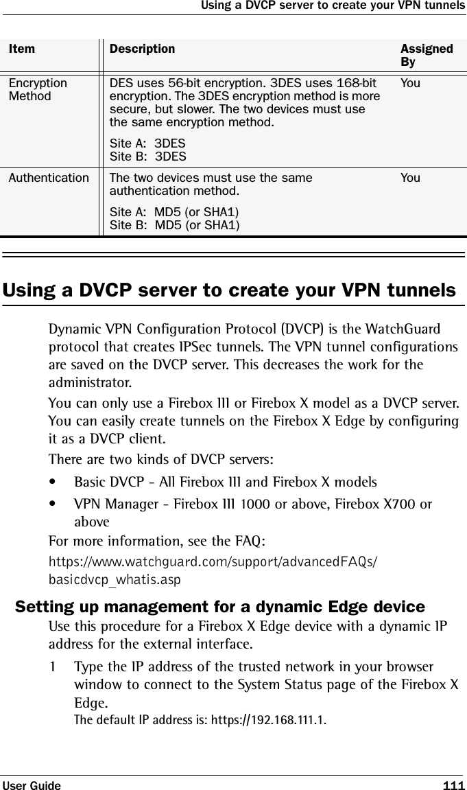 Using a DVCP server to create your VPN tunnelsUser Guide 111Using a DVCP server to create your VPN tunnelsDynamic VPN Configuration Protocol (DVCP) is the WatchGuard protocol that creates IPSec tunnels. The VPN tunnel configurations are saved on the DVCP server. This decreases the work for the administrator. You can only use a Firebox III or Firebox X model as a DVCP server. You can easily create tunnels on the Firebox X Edge by configuring it as a DVCP client. There are two kinds of DVCP servers:• Basic DVCP - All Firebox III and Firebox X models• VPN Manager - Firebox III 1000 or above, Firebox X700 or aboveFor more information, see the FAQ:https://www.watchguard.com/support/advancedFAQs/basicdvcp_whatis.aspSetting up management for a dynamic Edge deviceUse this procedure for a Firebox X Edge device with a dynamic IP address for the external interface.1Type the IP address of the trusted network in your browser window to connect to the System Status page of the Firebox X Edge.The default IP address is: https://192.168.111.1.Item Description Assigned ByEncryption MethodDES uses 56-bit encryption. 3DES uses 168-bit encryption. The 3DES encryption method is more secure, but slower. The two devices must use the same encryption method.YouSite A:  3DESSite B:  3DESAuthentication The two devices must use the same authentication method.YouSite A:  MD5 (or SHA1)Site B:  MD5 (or SHA1)