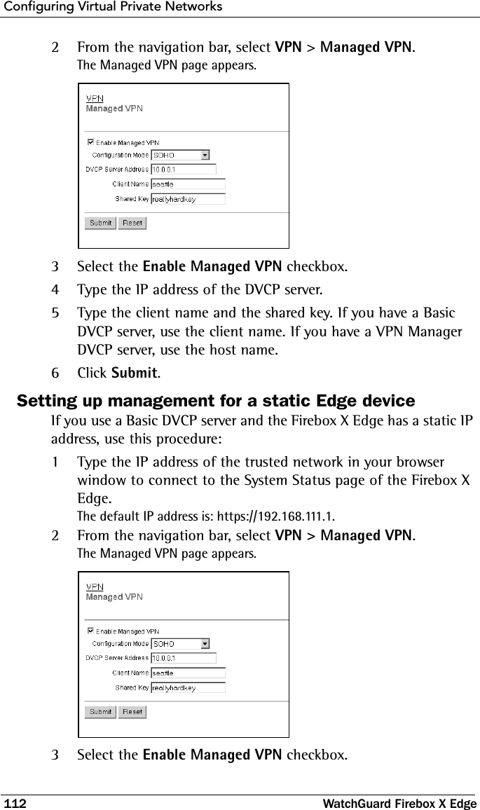 Configuring Virtual Private Networks112 WatchGuard Firebox X Edge2From the navigation bar, select VPN &gt; Managed VPN.The Managed VPN page appears.3Select the Enable Managed VPN checkbox.4Type the IP address of the DVCP server.5Type the client name and the shared key. If you have a Basic DVCP server, use the client name. If you have a VPN Manager DVCP server, use the host name. 6Click Submit.Setting up management for a static Edge deviceIf you use a Basic DVCP server and the Firebox X Edge has a static IP address, use this procedure:1Type the IP address of the trusted network in your browser window to connect to the System Status page of the Firebox X Edge.The default IP address is: https://192.168.111.1.2From the navigation bar, select VPN &gt; Managed VPN.The Managed VPN page appears.3Select the Enable Managed VPN checkbox.
