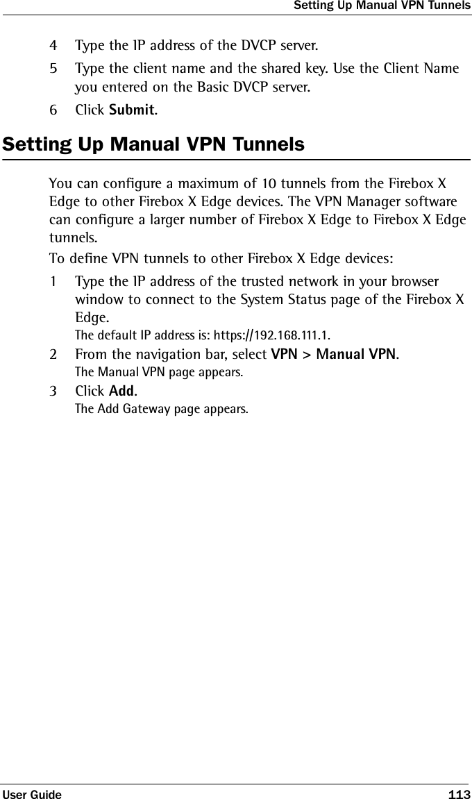 Setting Up Manual VPN TunnelsUser Guide 1134Type the IP address of the DVCP server.5Type the client name and the shared key. Use the Client Name you entered on the Basic DVCP server.6Click Submit.Setting Up Manual VPN TunnelsYou can configure a maximum of 10 tunnels from the Firebox X Edge to other Firebox X Edge devices. The VPN Manager software can configure a larger number of Firebox X Edge to Firebox X Edge tunnels.To define VPN tunnels to other Firebox X Edge devices:1Type the IP address of the trusted network in your browser window to connect to the System Status page of the Firebox X Edge.The default IP address is: https://192.168.111.1.2From the navigation bar, select VPN &gt; Manual VPN.The Manual VPN page appears.3Click Add.The Add Gateway page appears.