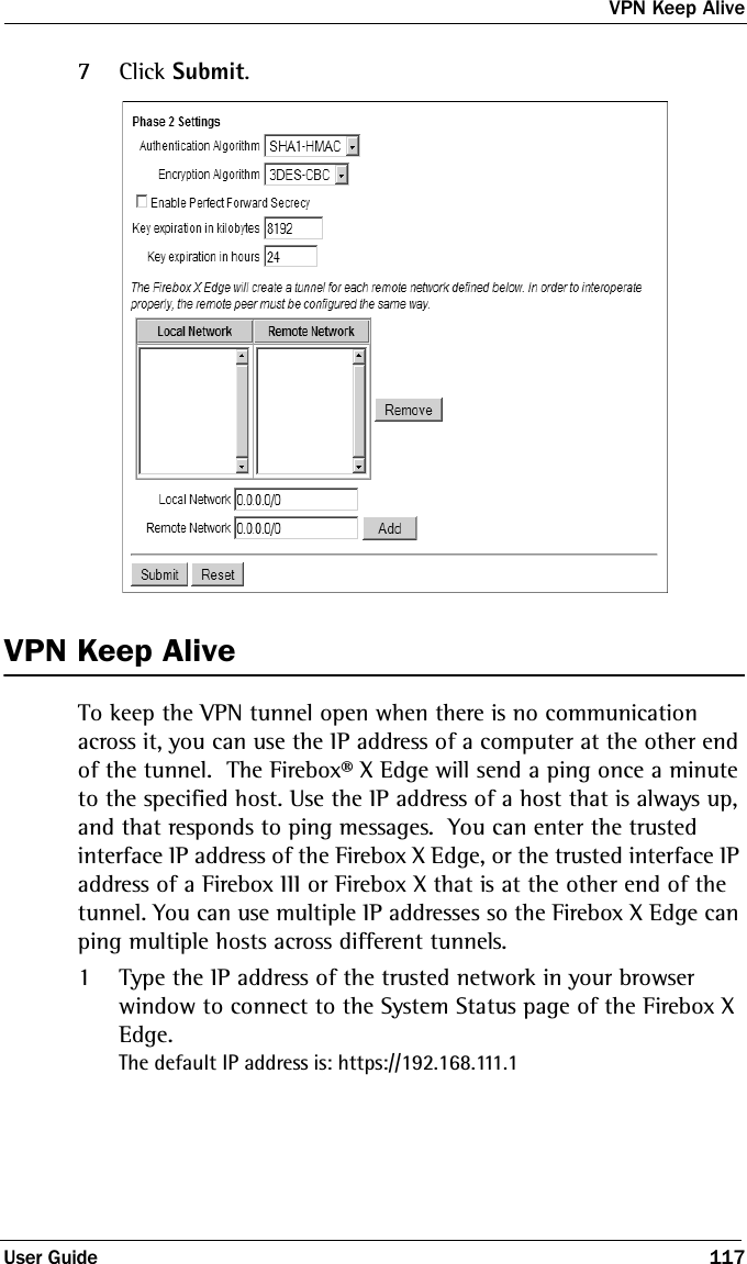 VPN Keep AliveUser Guide 1177Click Submit.VPN Keep AliveTo keep the VPN tunnel open when there is no communication across it, you can use the IP address of a computer at the other end of the tunnel.  The Firebox® X Edge will send a ping once a minute to the specified host. Use the IP address of a host that is always up, and that responds to ping messages.  You can enter the trusted interface IP address of the Firebox X Edge, or the trusted interface IP address of a Firebox III or Firebox X that is at the other end of the tunnel. You can use multiple IP addresses so the Firebox X Edge can ping multiple hosts across different tunnels.1Type the IP address of the trusted network in your browser window to connect to the System Status page of the Firebox X Edge.The default IP address is: https://192.168.111.1