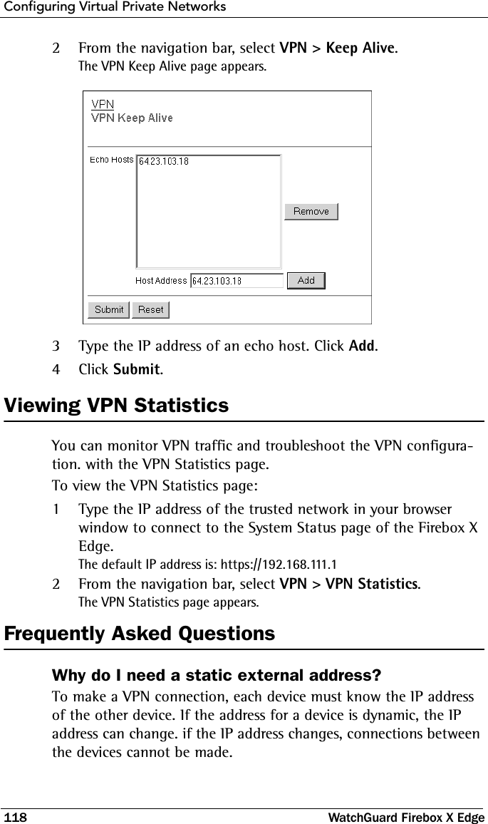 Configuring Virtual Private Networks118 WatchGuard Firebox X Edge2From the navigation bar, select VPN &gt; Keep Alive.The VPN Keep Alive page appears. 3Type the IP address of an echo host. Click Add.4Click Submit.Viewing VPN StatisticsYou can monitor VPN traffic and troubleshoot the VPN configura-tion. with the VPN Statistics page.To view the VPN Statistics page:1Type the IP address of the trusted network in your browser window to connect to the System Status page of the Firebox X Edge.The default IP address is: https://192.168.111.12From the navigation bar, select VPN &gt; VPN Statistics.The VPN Statistics page appears.Frequently Asked QuestionsWhy do I need a static external address? To make a VPN connection, each device must know the IP address of the other device. If the address for a device is dynamic, the IP address can change. if the IP address changes, connections between the devices cannot be made. 