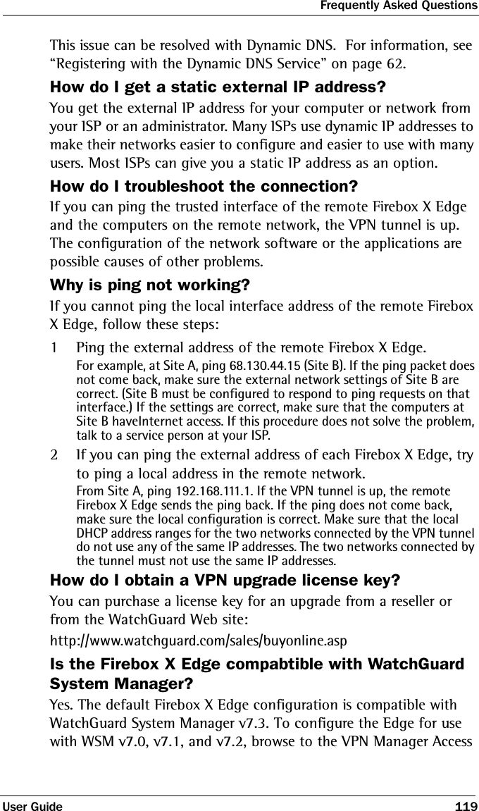 Frequently Asked QuestionsUser Guide 119This issue can be resolved with Dynamic DNS.  For information, see “Registering with the Dynamic DNS Service” on page 62.How do I get a static external IP address?You get the external IP address for your computer or network from your ISP or an administrator. Many ISPs use dynamic IP addresses to make their networks easier to configure and easier to use with many users. Most ISPs can give you a static IP address as an option.How do I troubleshoot the connection?If you can ping the trusted interface of the remote Firebox X Edge and the computers on the remote network, the VPN tunnel is up. The configuration of the network software or the applications are possible causes of other problems.Why is ping not working?If you cannot ping the local interface address of the remote Firebox X Edge, follow these steps:1Ping the external address of the remote Firebox X Edge.For example, at Site A, ping 68.130.44.15 (Site B). If the ping packet does not come back, make sure the external network settings of Site B are correct. (Site B must be configured to respond to ping requests on that interface.) If the settings are correct, make sure that the computers at Site B haveInternet access. If this procedure does not solve the problem, talk to a service person at your ISP.2If you can ping the external address of each Firebox X Edge, try to ping a local address in the remote network. From Site A, ping 192.168.111.1. If the VPN tunnel is up, the remote Firebox X Edge sends the ping back. If the ping does not come back, make sure the local configuration is correct. Make sure that the local DHCP address ranges for the two networks connected by the VPN tunnel do not use any of the same IP addresses. The two networks connected by the tunnel must not use the same IP addresses. How do I obtain a VPN upgrade license key?You can purchase a license key for an upgrade from a reseller or from the WatchGuard Web site:http://www.watchguard.com/sales/buyonline.aspIs the Firebox X Edge compabtible with WatchGuard System Manager?Yes. The default Firebox X Edge configuration is compatible with WatchGuard System Manager v7.3. To configure the Edge for use with WSM v7.0, v7.1, and v7.2, browse to the VPN Manager Access 
