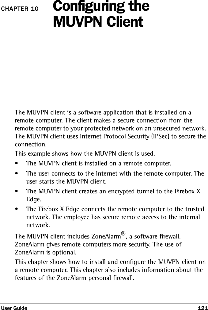 User Guide 121CHAPTER 10 Configuring the MUVPN ClientThe MUVPN client is a software application that is installed on a remote computer. The client makes a secure connection from the remote computer to your protected network on an unsecured network. The MUVPN client uses Internet Protocol Security (IPSec) to secure the connection.This example shows how the MUVPN client is used. • The MUVPN client is installed on a remote computer. • The user connects to the Internet with the remote computer. The user starts the MUVPN client. • The MUVPN client creates an encrypted tunnel to the Firebox X Edge. • The Firebox X Edge connects the remote computer to the trusted network. The employee has secure remote access to the internal network. The MUVPN client includes ZoneAlarm®, a software firewall. ZoneAlarm gives remote computers more security. The use of ZoneAlarm is optional.This chapter shows how to install and configure the MUVPN client on a remote computer. This chapter also includes information about the features of the ZoneAlarm personal firewall.