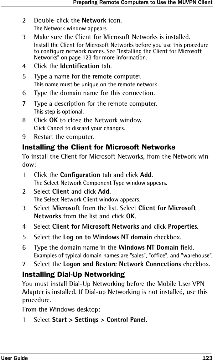 Preparing Remote Computers to Use the MUVPN ClientUser Guide 1232Double-click the Network icon.The Network window appears.3Make sure the Client for Microsoft Networks is installed.Install the Client for Microsoft Networks before you use this procedure to configure network names. See “Installing the Client for Microsoft Networks” on page 123 for more information.4Click the Identification tab.5Type a name for the remote computer.This name must be unique on the remote network.6Type the domain name for this connection.7Type a description for the remote computer.This step is optional.8Click OK to close the Network window.Click Cancel to discard your changes.9Restart the computer.Installing the Client for Microsoft NetworksTo install the Client for Microsoft Networks, from the Network win-dow:1Click the Configuration tab and click Add.The Select Network Component Type window appears.2Select Client and click Add.The Select Network Client window appears.3Select Microsoft from the list. Select Client for Microsoft Networks from the list and click OK.4Select Client for Microsoft Networks and click Properties.5Select the Log on to Windows NT domain checkbox.6Type the domain name in the Windows NT Domain field.Examples of typical domain names are “sales”, “office”, and “warehouse”.7Select the Logon and Restore Network Connections checkbox.Installing Dial-Up NetworkingYou must install Dial-Up Networking before the Mobile User VPN Adapter is installed. If Dial-up Networking is not installed, use this procedure.From the Windows desktop:1Select Start &gt; Settings &gt; Control Panel.