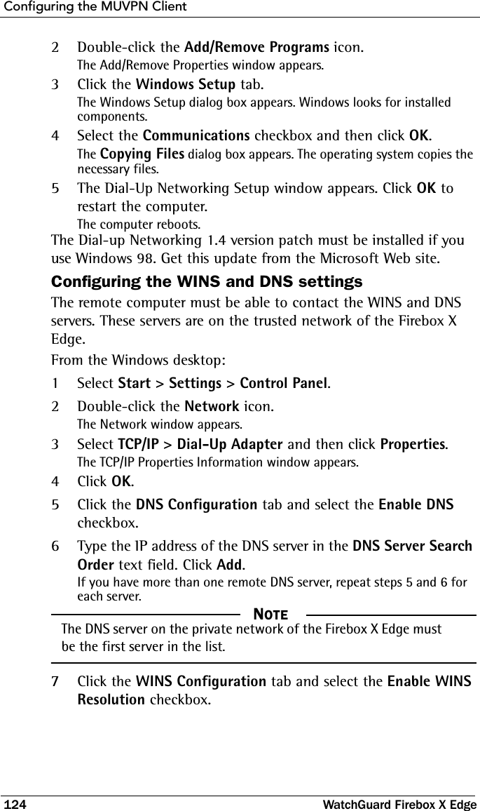 Configuring the MUVPN Client124 WatchGuard Firebox X Edge2Double-click the Add/Remove Programs icon.The Add/Remove Properties window appears.3Click the Windows Setup tab.The Windows Setup dialog box appears. Windows looks for installed components.4Select the Communications checkbox and then click OK.The Copying Files dialog box appears. The operating system copies the necessary files.5The Dial-Up Networking Setup window appears. Click OK to restart the computer.The computer reboots.The Dial-up Networking 1.4 version patch must be installed if you use Windows 98. Get this update from the Microsoft Web site.Configuring the WINS and DNS settingsThe remote computer must be able to contact the WINS and DNS servers. These servers are on the trusted network of the Firebox X Edge.From the Windows desktop:1Select Start &gt; Settings &gt; Control Panel.2Double-click the Network icon.The Network window appears.3Select TCP/IP &gt; Dial-Up Adapter and then click Properties.The TCP/IP Properties Information window appears.4Click OK.5Click the DNS Configuration tab and select the Enable DNS checkbox.6Type the IP address of the DNS server in the DNS Server Search Order text field. Click Add.If you have more than one remote DNS server, repeat steps 5 and 6 for each server.  NOTEThe DNS server on the private network of the Firebox X Edge must be the first server in the list.7Click the WINS Configuration tab and select the Enable WINS Resolution checkbox.