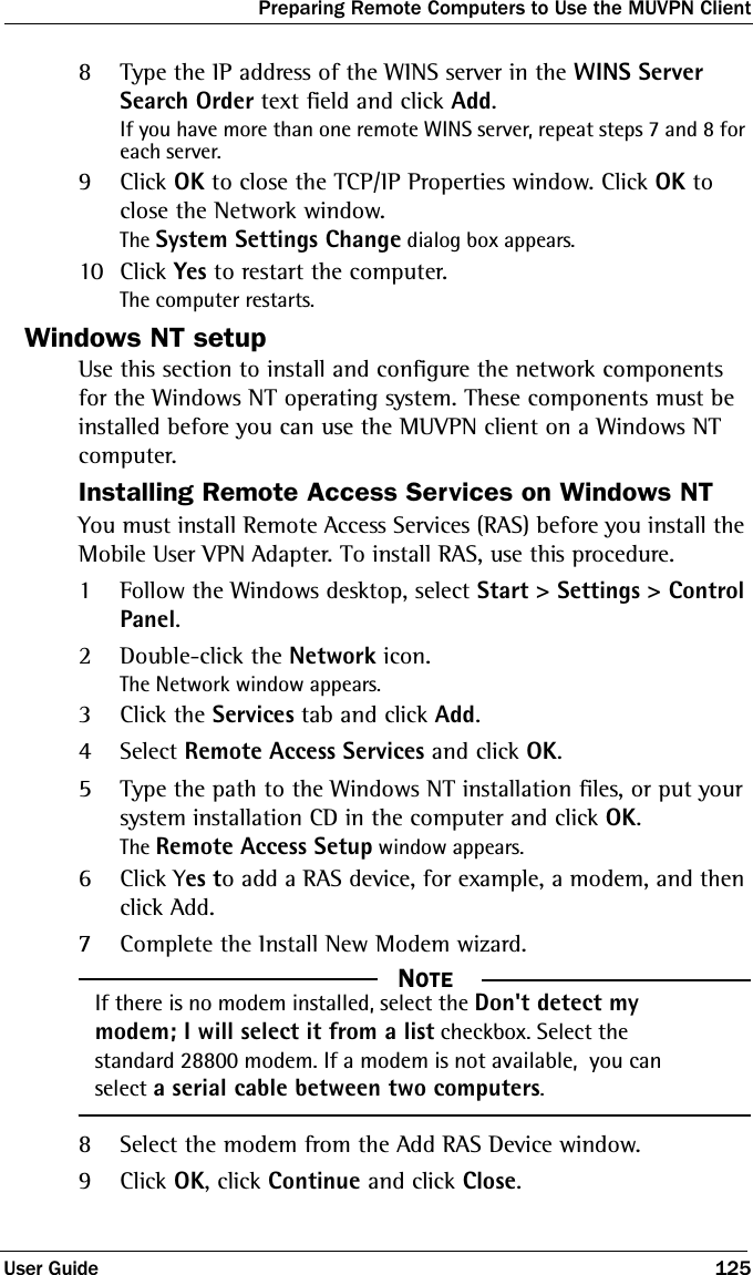 Preparing Remote Computers to Use the MUVPN ClientUser Guide 1258Type the IP address of the WINS server in the WINS Server Search Order text field and click Add.If you have more than one remote WINS server, repeat steps 7 and 8 for each server.9Click OK to close the TCP/IP Properties window. Click OK to close the Network window.The System Settings Change dialog box appears.10 Click Yes to restart the computer.The computer restarts.Windows NT setupUse this section to install and configure the network components for the Windows NT operating system. These components must be installed before you can use the MUVPN client on a Windows NT computer.Installing Remote Access Services on Windows NTYou must install Remote Access Services (RAS) before you install the Mobile User VPN Adapter. To install RAS, use this procedure.1Follow the Windows desktop, select Start &gt; Settings &gt; Control Panel.2Double-click the Network icon.The Network window appears.3Click the Services tab and click Add.4Select Remote Access Services and click OK.5Type the path to the Windows NT installation files, or put your system installation CD in the computer and click OK.The Remote Access Setup window appears.6Click Yes to add a RAS device, for example, a modem, and then click Add.7Complete the Install New Modem wizard.  NOTEIf there is no modem installed, select the Don&apos;t detect my modem; I will select it from a list checkbox. Select the standard 28800 modem. If a modem is not available,  you can select a serial cable between two computers.8Select the modem from the Add RAS Device window.9Click OK, click Continue and click Close.