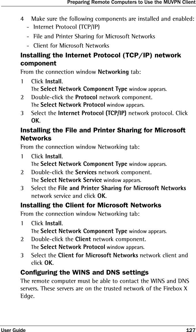 Preparing Remote Computers to Use the MUVPN ClientUser Guide 1274Make sure the following components are installed and enabled: - Internet Protocol (TCP/IP) - File and Printer Sharing for Microsoft Networks - Client for Microsoft NetworksInstalling the Internet Protocol (TCP/IP) network componentFrom the connection window Networking tab:1Click Install.The Select Network Component Type window appears.2Double-click the Protocol network component.The Select Network Protocol window appears.3Select the Internet Protocol (TCP/IP) network protocol. Click OK.Installing the File and Printer Sharing for Microsoft NetworksFrom the connection window Networking tab:1Click Install.The Select Network Component Type window appears.2Double-click the Services network component.The Select Network Service window appears.3Select the File and Printer Sharing for Microsoft Networks network service and click OK.Installing the Client for Microsoft NetworksFrom the connection window Networking tab:1Click Install.The Select Network Component Type window appears.2Double-click the Client network component.The Select Network Protocol window appears.3Select the Client for Microsoft Networks network client and click OK.Configuring the WINS and DNS settingsThe remote computer must be able to contact the WINS and DNS servers. These servers are on the trusted network of the Firebox X Edge.