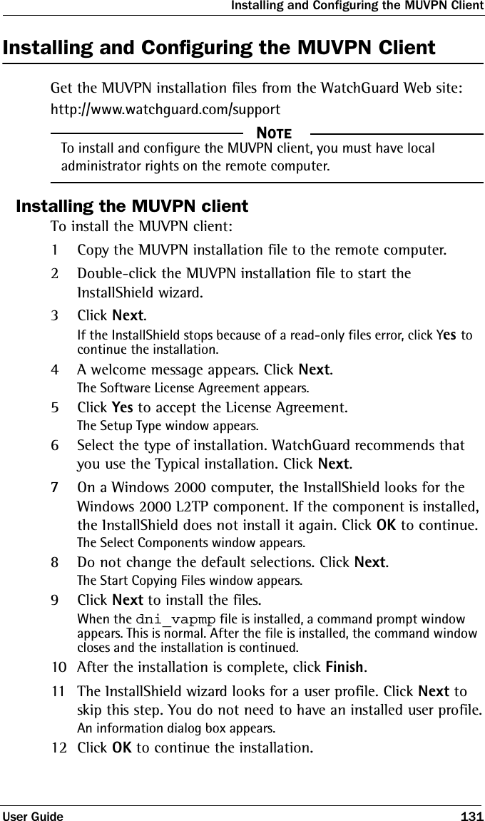 Installing and Configuring the MUVPN ClientUser Guide 131Installing and Configuring the MUVPN ClientGet the MUVPN installation files from the WatchGuard Web site:http://www.watchguard.com/support  NOTETo install and configure the MUVPN client, you must have local administrator rights on the remote computer.Installing the MUVPN clientTo install the MUVPN client:1Copy the MUVPN installation file to the remote computer.2Double-click the MUVPN installation file to start the InstallShield wizard.3Click Next.If the InstallShield stops because of a read-only files error, click Yes to continue the installation.4A welcome message appears. Click Next.The Software License Agreement appears.5Click Yes to accept the License Agreement.The Setup Type window appears.6Select the type of installation. WatchGuard recommends that you use the Typical installation. Click Next.7On a Windows 2000 computer, the InstallShield looks for the Windows 2000 L2TP component. If the component is installed, the InstallShield does not install it again. Click OK to continue.The Select Components window appears.8Do not change the default selections. Click Next.The Start Copying Files window appears.9Click Next to install the files.When the dni_vapmp file is installed, a command prompt window appears. This is normal. After the file is installed, the command window closes and the installation is continued.10 After the installation is complete, click Finish.11 The InstallShield wizard looks for a user profile. Click Next to skip this step. You do not need to have an installed user profile.An information dialog box appears.12 Click OK to continue the installation.