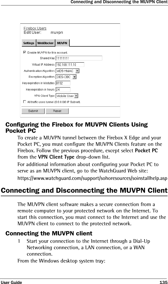 Connecting and Disconnecting the MUVPN ClientUser Guide 135Configuring the Firebox for MUVPN Clients Using Pocket PCTo create a MUVPN tunnel between the Firebox X Edge and your Pocket PC, you must configure the MUVPN Clients feature on the Firebox. Follow the previous procedure, except select Pocket PC from the VPN Client Type drop-down list.For additional information about configuring your Pocket PC to serve as an MUVPN client, go to the WatchGuard Web site:https://www.watchguard.com/support/sohoresources/soinstallhelp.aspConnecting and Disconnecting the MUVPN ClientThe MUVPN client software makes a secure connection from a remote computer to your protected network on the Internet. To start this connection, you must connect to the Internet and use the MUVPN client to connect to the protected network.Connecting the MUVPN client1Start your connection to the Internet through a Dial-Up Networking connection, a LAN connection, or a WAN connection.From the Windows desktop system tray: