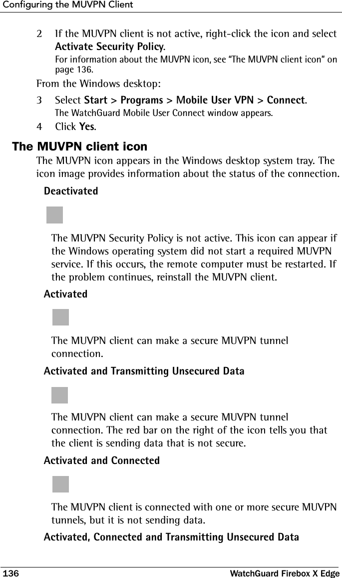 Configuring the MUVPN Client136 WatchGuard Firebox X Edge2If the MUVPN client is not active, right-click the icon and select Activate Security Policy.For information about the MUVPN icon, see “The MUVPN client icon” on page 136.From the Windows desktop:3Select Start &gt; Programs &gt; Mobile User VPN &gt; Connect.The WatchGuard Mobile User Connect window appears.4Click Yes.The MUVPN client iconThe MUVPN icon appears in the Windows desktop system tray. The icon image provides information about the status of the connection.DeactivatedThe MUVPN Security Policy is not active. This icon can appear if the Windows operating system did not start a required MUVPN service. If this occurs, the remote computer must be restarted. If the problem continues, reinstall the MUVPN client.ActivatedThe MUVPN client can make a secure MUVPN tunnel connection.Activated and Transmitting Unsecured DataThe MUVPN client can make a secure MUVPN tunnel connection. The red bar on the right of the icon tells you that the client is sending data that is not secure.Activated and ConnectedThe MUVPN client is connected with one or more secure MUVPN tunnels, but it is not sending data.Activated, Connected and Transmitting Unsecured Data