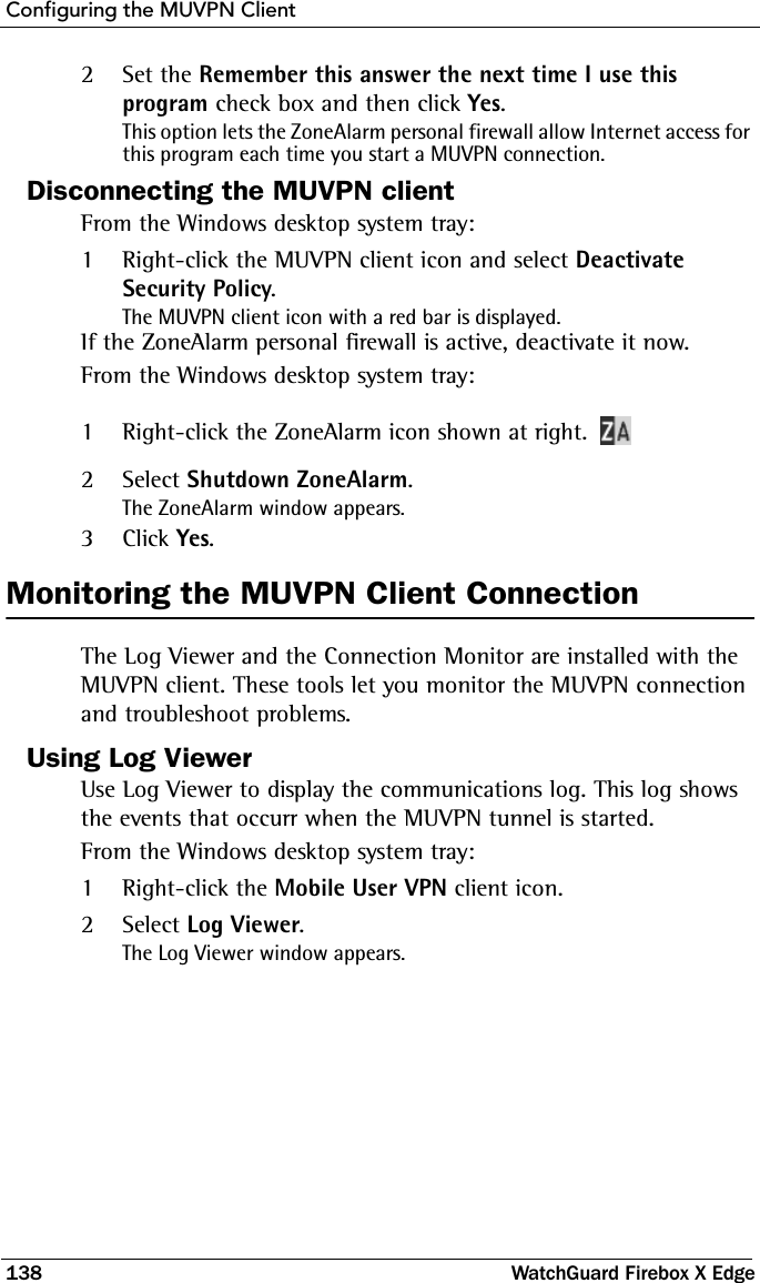 Configuring the MUVPN Client138 WatchGuard Firebox X Edge2Set the Remember this answer the next time I use this program check box and then click Yes.This option lets the ZoneAlarm personal firewall allow Internet access for this program each time you start a MUVPN connection.Disconnecting the MUVPN clientFrom the Windows desktop system tray:1Right-click the MUVPN client icon and select Deactivate Security Policy.The MUVPN client icon with a red bar is displayed.If the ZoneAlarm personal firewall is active, deactivate it now.From the Windows desktop system tray:1Right-click the ZoneAlarm icon shown at right.2Select Shutdown ZoneAlarm.The ZoneAlarm window appears.3Click Yes.Monitoring the MUVPN Client ConnectionThe Log Viewer and the Connection Monitor are installed with the MUVPN client. These tools let you monitor the MUVPN connection and troubleshoot problems.Using Log ViewerUse Log Viewer to display the communications log. This log shows the events that occurr when the MUVPN tunnel is started.From the Windows desktop system tray:1Right-click the Mobile User VPN client icon.2Select Log Viewer.The Log Viewer window appears.