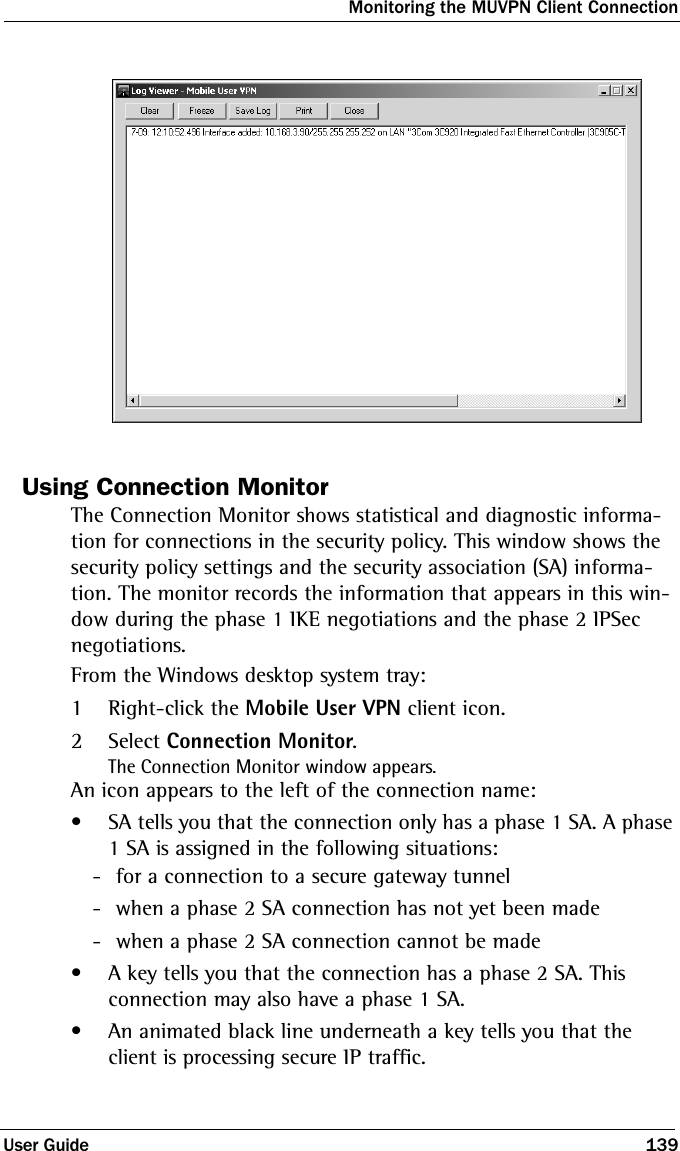 Monitoring the MUVPN Client ConnectionUser Guide 139Using Connection MonitorThe Connection Monitor shows statistical and diagnostic informa-tion for connections in the security policy. This window shows the security policy settings and the security association (SA) informa-tion. The monitor records the information that appears in this win-dow during the phase 1 IKE negotiations and the phase 2 IPSec negotiations.From the Windows desktop system tray:1Right-click the Mobile User VPN client icon.2Select Connection Monitor.The Connection Monitor window appears.An icon appears to the left of the connection name:• SA tells you that the connection only has a phase 1 SA. A phase 1 SA is assigned in the following situations: - for a connection to a secure gateway tunnel - when a phase 2 SA connection has not yet been made - when a phase 2 SA connection cannot be made• A key tells you that the connection has a phase 2 SA. This connection may also have a phase 1 SA.• An animated black line underneath a key tells you that the client is processing secure IP traffic.