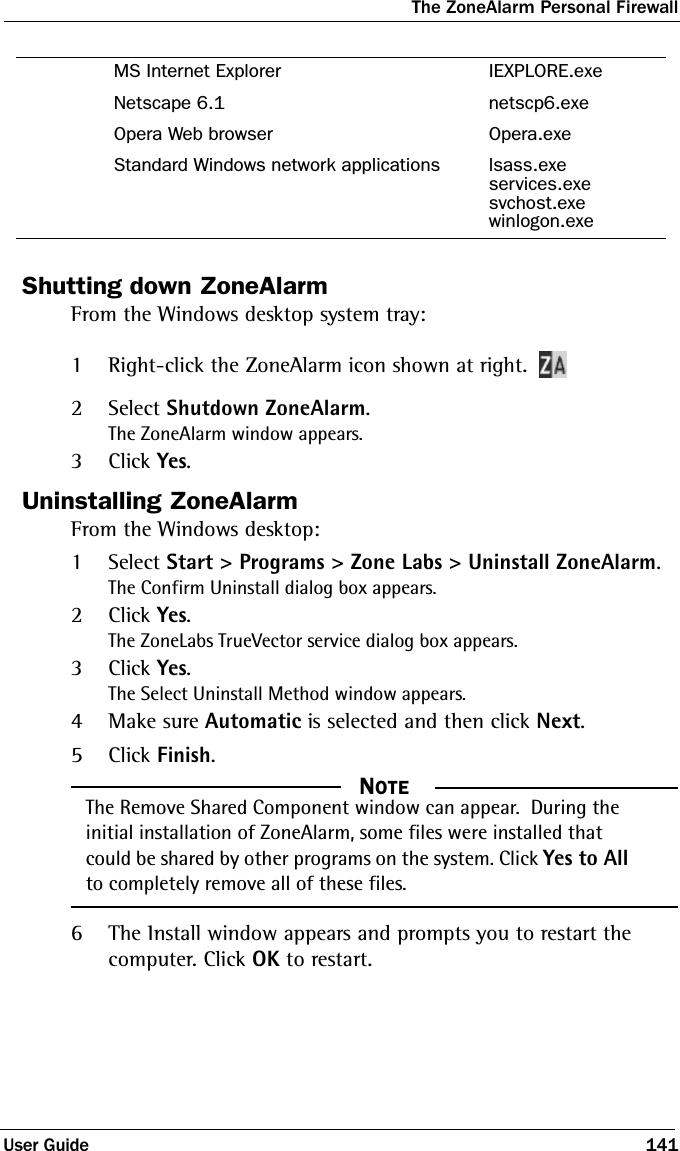 The ZoneAlarm Personal FirewallUser Guide 141Shutting down ZoneAlarmFrom the Windows desktop system tray:1Right-click the ZoneAlarm icon shown at right.2Select Shutdown ZoneAlarm.The ZoneAlarm window appears.3Click Yes.Uninstalling ZoneAlarmFrom the Windows desktop:1Select Start &gt; Programs &gt; Zone Labs &gt; Uninstall ZoneAlarm.The Confirm Uninstall dialog box appears.2Click Yes.The ZoneLabs TrueVector service dialog box appears.3Click Yes.The Select Uninstall Method window appears.4Make sure Automatic is selected and then click Next.5Click Finish.  NOTEThe Remove Shared Component window can appear.  During the initial installation of ZoneAlarm, some files were installed that could be shared by other programs on the system. Click Yes to All to completely remove all of these files.6The Install window appears and prompts you to restart the computer. Click OK to restart.MS Internet Explorer IEXPLORE.exeNetscape 6.1 netscp6.exeOpera Web browser Opera.exeStandard Windows network applications lsass.exeservices.exesvchost.exewinlogon.exe
