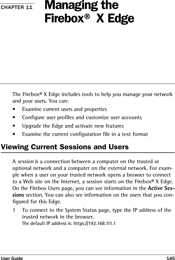 User Guide 145CHAPTER 11 Managing the Firebox® X EdgeThe Firebox® X Edge includes tools to help you manage your network and your users. You can:• Examine current users and properties• Configure user profiles and customize user accounts• Upgrade the Edge and activate new features• Examine the current configuration file in a text formatViewing Current Sessions and UsersA session is a connection between a computer on the trusted or optional network and a computer on the external network. For exam-ple when a user on your trusted network opens a browser to connect to a Web site on the Internet, a session starts on the Firebox® X Edge. On the Firebox Users page, you can see information in the Active Ses-sions section. You can also see information on the users that you con-figured for this Edge.1To connect to the System Status page, type the IP address of the trusted network in the browser.The default IP address is: https://192.168.111.1